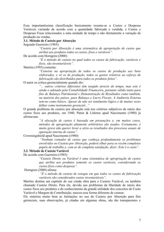 Essa importantíssima classificação basicamente resume-se a Custos e Despesas
Variáveis variando de acordo com a quantidade fabricada e vendida, e Custos e
Despesas Fixas relacionados a uma unidade de tempo e não diretamente a variação de
produção ou vendas.
3.1. Método de Custeio por Absorção
Segundo Guerreiro (1985):
“Custeio por Absorção é uma sistemática de apropriação de custos que
atribui aos produtos todos os custos, fixos e variáveis”.
De acordo com Horngren (2000):
“É o método de custeio no qual todos os custos de fabricação, variáveis e
fixos, são inventariáveis”.
Martins (1993) comenta:
“Consiste na apropriação de todos os custos de produção aos bens
elaborados, e só os de produção, todos os gastos relativos ao esforço de
fabricação são distribuídos para todos os produtos feitos”.
O autor os critica gerencialmente quando diz:
“... outros critérios diferentes têm surgido através do tempo, mas este é
ainda o adotado pela Contabilidade Financeira, portanto válido tanto para
fins de Balanço Patrimonial e Demonstração de Resultados como também,
na maioria dos países, para Balanço e Lucro Fiscais. A Auditoria Externa
tem-no como básico. Apesar de não ser totalmente lógico e de muitas vezes
falhar como instrumento gerencial...”
O grande problema do custeio por absorção está nos critérios subjetivos de rateio dos
custos fixos aos produtos, em 1940, Paton & Litleton apud Nascimento (1980) já
afirmavam:
“A alocação de custos é baseada em presunções e, em muitos casos,
métodos de apropriação altamente arbitrários são usados. Certamente, é
muito grave não querer levar a sério os resultados dos processos usuais de
apuração interna de custos”.
Crowningshield apud Nascimento (1980):
“Nenhum contador de custos que conheça profundamente os problemas
envolvidos no Custeio por Absorção, poderá olhar para os recém completos
papéis de trabalho e, com ar de completa satisfação, dizer: Este é o custo”.
3.2. Método de Custeio Variável
De acordo com Guerreiro (1985):
“Custeio Direto ou Variável é uma sistemática de apropriação de custos
que atribui aos produtos somente os custos variáveis, considerando os
custos fixos como despesas”.
Horngren (2000) afirma:
“É o método de custeio de estoque em que todos os custos de fabricação
variáveis são considerados custos inventariáveis”.
Martins destina um capítulo de sua citada obra para o Custeio Variável, ou também
chamado Custeio Direto. Para ele, devido aos problemas da liberdade de rateio dos
custos fixos aos produtos e do conhecimento da grande utilidade dos conceitos de Custo
Variável e Margem de Contribuição, nasceu essa forma diferente de custear.
Ele sintetiza muito bem as limitações no uso do Custeio por Absorção para fins
gerenciais, suas observações, já citadas em algumas obras, são tão transparentes e
7
 
