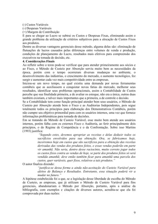 (-) Custos Variáveis
(-) Despesas Variáveis
(=) Margem de Contribuição
E para se chegar ao Lucro se subtrai os Custos e Despesas Fixas, eliminando assim o
grande problema da utilização de critérios subjetivos para a alocação de Custos Fixos
aos produtos.
Dentre as diversas vantagens gerenciais desse método, alguma delas são: eliminação de
flutuações de lucros causados pelas diferenças entre volumes de venda e produção,
condições de planejamento do Lucro, resultados mais efetivos para compreensão dos
executivos na tomada de decisão, etc.
4. Considerações Finais
Ao refletir sobre o texto pode-se verificar que para atender primeiramente aos sócios e
ao Fisco, o Método de Custeio por Absorção serviu muito bem as necessidades da
época, porém com o tempo ocorreram diversas mudanças no ambiente, o
desenvolvimento das indústrias, o crescimento do mercado, o aumento tecnológico, fez
surgir e aumentar cada vez mais competitividade entre as empresas.
Iniciou-se um novo tempo, no qual existiu uma demanda por novas ferramentas
contábeis que as auxiliassem a conquistar novas fatias do mercado, melhorar seus
resultados, identificar seus problemas operacionais, assim a Contabilidade de Custos
percebe que sua finalidade primeira, a de avaliar os estoque, não era a única, outras duas
também existiam, e talvez mais importantes que a primeira, a de controle e decisão.
Se a Contabilidade tem como função principal atender bem seus usuários, o Método de
Custeio por Absorção atende bem o Fisco e as Auditorias Independentes, pois segue
totalmente todos os princípios para elaboração dos Demonstrativos Contábeis, porém
não cumpre seu objetivo primordial para com os usuários internos, uma vez que fornece
informações problemáticas para tomada de decisões.
Em se tratando do Método de Custeio Variável, esse muito bem atende aos usuários
internos, porém falha com os externos Fisco e Auditoria, ao ferir principalmente dois
princípios, o do Regime de Competência e o da Confrontação. Sobre isso Martins
(1993) justifica:
“Segundo estes, devemos apropriar as receitas e delas deduzir todos os
sacrifícios envolvidos para sua obtenção. Ora, se fabricamos hoje,
incorremos hoje em custos que são sacrifícios para a obtenção das receitas
derivadas das vendas dos produtos feitos, e essas vendas poderão em parte
vir amanhã. Não seria, dentro desse raciocínio, muito correto jogar todos
os custos fixos contra as vendas de hoje, se parte dos produtos feitos só será
vendida amanhã; deve então também ficar para amanhã uma parcela dos
custos, quer variáveis, quer fixos, relativos a tais produtos.”
O autor finaliza dizendo:
“justifica-se dessa forma a ainda não-aceitação do Custeio Variável para
efeitos de Balanço e Resultados. Entretanto, essa situação poderá vir a
mudar no futuro.”
A hipótese estabelecida foi a que, se a legislação desse liberdade de escolha do Método
de Custeio, as empresas, que já utilizam o Método de Custeio Variável para fins
gerenciais, abandonariam o Método por Absorção, portanto, após a análise da
bibliografia, com exemplos e citações de diversos autores, acredita-se que ela foi
comprovada por duas razões:
9
 