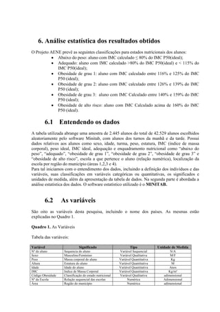 6. Análise estatística dos resultados obtidos
O Projeto AENE prevê as seguintes classificações para estados nutricionais dos alunos:
             Abaixo do peso: aluno com IMC calculado ≤ 80% do IMC P50(ideal);
             Adequado: aluno com IMC calculado >80% do IMC P50(ideal) e < 115% do
             IMC P50(ideal);
             Obesidade de grau 1: aluno com IMC calculado entre 116% e 125% do IMC
             P50 (ideal);
             Obesidade de grau 2: aluno com IMC calculado entre 126% e 139% do IMC
             P50 (ideal);
             Obesidade de grau 3: aluno com IMC Calculado entre 140% e 159% do IMC
             P50 (ideal);
             Obesidade de alto risco: aluno com IMC Calculado acima de 160% do IMC
             P50 (ideal).

        6.1 Entendendo os dados
A tabela utilizada abrange uma amostra de 2.445 alunos do total de 42.529 alunos escolhidos
aleatoriamente pelo software Minitab, com alunos dos turnos da manhã e da tarde. Possui
dados relativos aos alunos como sexo, idade, turma, peso, estatura, IMC (índice de massa
corporal), peso ideal, IMC ideal, adequação e enquadramento nutricional como “abaixo do
peso”, “adequado”, “obesidade de grau 1”, “obesidade de grau 2”, “obesidade de grau 3” e
“obesidade de alto risco”, escola a que pertence o aluno (relação numérica), localização da
escola por região do município (áreas 1,2,3 e 4).
Para tal iniciamos com o entendimento dos dados, incluindo a definição dos indivíduos e das
variáveis, suas classificações em variáveis categóricas ou quantitativas, os significados e
unidades de medida, além da apresentação da tabela de dados. Na segunda parte é abordada a
análise estatística dos dados. O software estatístico utilizado é o MINITAB.


        6.2        As variáveis
São oito as variáveis desta pesquisa, incluindo o nome dos países. As mesmas estão
explicadas no Quadro 1.

Quadro 1. As Variáveis

Tabela das variáveis:

Variável                       Significado                       Tipo             Unidade de Medida
Nº do aluno         Sequencia do aluno                    Variável Sequencial            N/A
Sexo                Masculino/Feminino                    Variável Qualitativa           M/F
Peso                Massa corporal do aluno               Variável Quantitativa           Kg
Altura              Estatura do aluno                     Variável Quantitativa           M
Idade               Idade do aluno                        Variável Quantitativa          Anos
IMC                 Indice de Massa Corporal              Variável Quantitativa         Kg/m²
Código Obesidade    Classificação do estado nutricional   Variável Qualitativa       adimensional
Nº da Escola        Relação sequencial das escolas             Numérica              Adimensional
Área                Região do município                        Numérica              adimensional
 