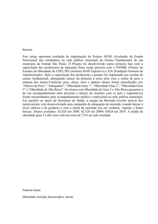 Resumo

Este artigo apresenta resultado da implantação do Projeto AENE (Avaliação do Estado
Nutricional dos estudantes) na rede pública municipal de Ensino Fundamental de um
município da Grande São Paulo. O Projeto foi desenvolvido numa primeira fase com a
capacitação dos professores de educação física numa parceria com o NEOBE (Núcleo de
Estudos da Obesidade da USP), IPE (instituto Perfil Esportivo) e FIA (Fundação Instituto de
Administração). Após a capacitação dos professores o projeto foi implantado nas escolas de
ensino fundamental, abrangendo alunos da primeira à nona série com a coleta de peso e
estatura dos alunos.Conforme peso, altura, sexo e idadeos alunos foram classificados em:
“Abaixo do Peso”, “Adequados”, “Obesidade Grau 1”, “Obesidade Grau 2”, “Obesidade Grau
3” e “Obesidade de Alto Risco”. Os alunos com Obesidade de Grau 3 e Alto Risco passaram a
ter um acompanhamento mais próximo e através de reuniões com os pais e responsáveis
foram encaminhados para acompanhamento médico e nutricional na rede pública municipal.
Em paralelo ao apoio da Secretaria de Saúde, a equipe da Merenda Escolar através dos
nutricionistas vem desenvolvendo uma campanha de adequação da merenda visando baixar o
nível calórico e de gorduras e com a oferta da merenda rica em verduras, vegetais e frutas
frescas. Alunos avaliados: 42.024 em 2008, 42.528 em 2009e 43024 em 2010. A média de
obesidade grau 3 e alto risco está em torno de 7,3% na rede estudada.




Palavras-chave:

Obesidade, nutrição, desnutrição e alunos
 