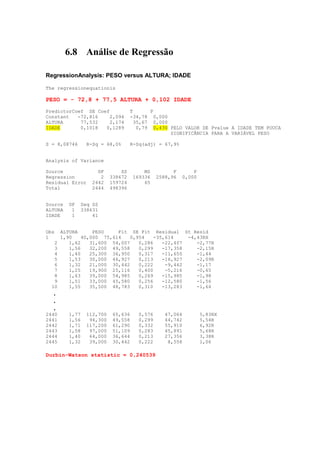 6.8 Análise de Regressão

RegressionAnalysis: PESO versus ALTURA; IDADE

The regressionequationis

PESO = - 72,8 + 77,5 ALTURA + 0,102 IDADE
PredictorCoef SE Coef              T       P
Constant   -72,816   2,094         -34,78 0,000
ALTURA      77,532    2,174          35,67 0,000
IDADE       0,1018  0,1289            0,79 0,430 PELO VALOR DE Pvalue A IDADE TEM POUCA
                                                 SIGNIFICÂNCIA PARA A VARIÁVEL PESO

S = 8,08746     R-Sq = 68,0%       R-Sq(adj) = 67,9%


Analysis of Variance

Source              DF        SS        MS          F       P
Regression           2    338672    169336    2588,96   0,000
Residual Error    2442    159724        65
Total             2444    498396


Source   DF   Seq SS
ALTURA    1   338631
IDADE     1       41


Obs ALTURA       PESO    Fit SE Fit Residual St Resid
1    1,90    40,000 75,614    0,954    -35,614    -4,43RX
   2    1,62    31,600 54,007    0,286    -22,407    -2,77R
   3    1,56    32,200 49,558    0,299    -17,358    -2,15R
   4    1,40    25,300 36,950    0,317    -11,650    -1,44
   5    1,53    30,000 46,927    0,213    -16,927    -2,09R
   6    1,32    21,000 30,442    0,222     -9,442    -1,17
   7    1,25    19,900 25,116    0,400     -5,216    -0,65
   8    1,63    39,000 54,985    0,269    -15,985    -1,98
   9    1,51    33,000 45,580    0,256    -12,580    -1,56
  10    1,55    35,500 48,783    0,310    -13,283    -1,64
  .
  .
  .
2440     1,77   112,700    65,636     0,576      47,064         5,83RX
2441     1,56    94,300    49,558     0,299      44,742         5,54R
2442     1,71   117,200    61,290     0,332      55,910         6,92R
2443     1,58    97,000    51,109     0,283      45,891         5,68R
2444     1,40    64,000    36,644     0,213      27,356         3,38R
2445     1,32    39,000    30,442     0,222       8,558         1,06

Durbin-Watson statistic = 0,240539
 