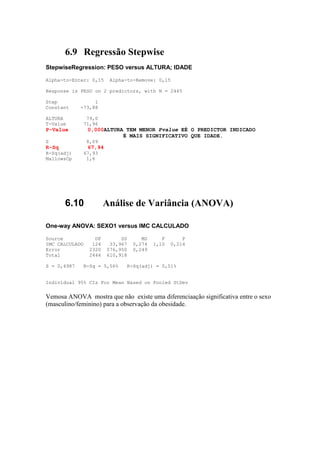 6.9 Regressão Stepwise
StepwiseRegression: PESO versus ALTURA; IDADE

Alpha-to-Enter: 0,15     Alpha-to-Remove: 0,15

Response is PESO on 2 predictors, with N = 2445

Step              1
Constant     -73,88

ALTURA         79,0
T-Value       71,96
P-Value         0,000ALTURA TEM MENOR Pvalue EÉ O PREDICTOR INDICADO
                           É MAIS SIGNIFICATIVO QUE IDADE.
S               8,09
R-Sq            67,94
R-Sq(adj)     67,93
MallowsCp      1,6




       6.10             Análise de Variância (ANOVA)

One-way ANOVA: SEXO1 versus IMC CALCULADO

Source             DF        SS      MS      F       P
IMC CALCULADO     124    33,967   0,274   1,10   0,214
Error            2320   576,950   0,249
Total            2444   610,918

S = 0,4987    R-Sq = 5,56%    R-Sq(adj) = 0,51%


Individual 95% CIs For Mean Based on Pooled StDev


Vemosa ANOVA mostra que não existe uma diferenciaação significativa entre o sexo
(masculino/feminino) para a observação da obesidade.
 