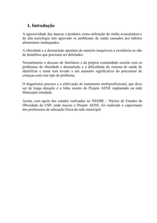 1. Introdução
A agressividade das marcas e produtos coma utilização de mídia avassaladora e
de alta tecnologia tem agravado os problemas de saúde causados por hábitos
alimentares inadequados.

A obesidade e a desnutrição apontam de maneira inequívoca a existência ou não
de distúrbios que precisam ser debelados.

Normalmente o descaso de familiares e da própria comunidade escolar com os
problemas de obesidade e desnutrição e a dificuldade do sistema de saúde de
identificar e tratar tem levado a um aumento significativo do percentual de
crianças com este tipo de problema.

O diagnóstico precoce e a efetivação do tratamento multiprofissional, que deve
ser de longa duração é a linha mestre do Projeto AENE implantado na rede
Municipal estudada.

Assim, com apoio dos estudos realizados no NEOBE – Núcleo de Estudos da
Obesidade da USP, onde nasceu o Projeto AENE, foi realizada a capacitação
dos professores de educação física da rede municipal.
 