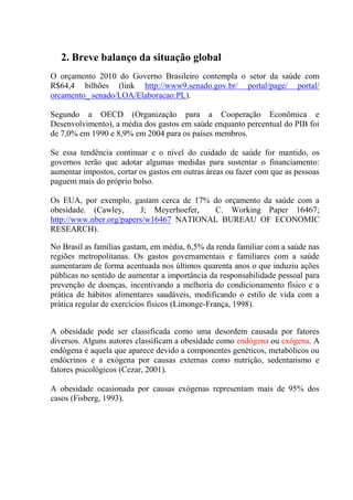 2. Breve balanço da situação global
O orçamento 2010 do Governo Brasileiro contempla o setor da saúde com
R$64,4 bilhões (link http://www9.senado.gov.br/ portal/page/ portal/
orcamento_ senado/LOA/Elaboracao:PL).

Segundo a OECD (Organização para a Cooperação Econômica e
Desenvolvimento), a média dos gastos em saúde enquanto percentual do PIB foi
de 7,0% em 1990 e 8,9% em 2004 para os países membros.

Se essa tendência continuar e o nível do cuidado de saúde for mantido, os
governos terão que adotar algumas medidas para sustentar o financiamento:
aumentar impostos, cortar os gastos em outras áreas ou fazer com que as pessoas
paguem mais do próprio bolso.

Os EUA, por exemplo, gastam cerca de 17% do orçamento da saúde com a
obesidade. (Cawley,      J; Meyerhoefer,  C. Working Paper 16467;
http://www.nber.org/papers/w16467 NATIONAL BUREAU OF ECONOMIC
RESEARCH).

No Brasil as famílias gastam, em média, 6,5% da renda familiar com a saúde nas
regiões metropolitanas. Os gastos governamentais e familiares com a saúde
aumentaram de forma acentuada nos últimos quarenta anos o que induziu ações
públicas no sentido de aumentar a importância da responsabilidade pessoal para
prevenção de doenças, incentivando a melhoria do condicionamento físico e a
prática de hábitos alimentares saudáveis, modificando o estilo de vida com a
prática regular de exercícios físicos (Limonge-França, 1998).


A obesidade pode ser classificada como uma desordem causada por fatores
diversos. Alguns autores classificam a obesidade como endógena ou exógena. A
endógena é aquela que aparece devido a componentes genéticos, metabólicos ou
endócrinos e a exógena por causas externas como nutrição, sedentarismo e
fatores psicológicos (Cezar, 2001).

A obesidade ocasionada por causas exógenas representam mais de 95% dos
casos (Fisberg, 1993).
 