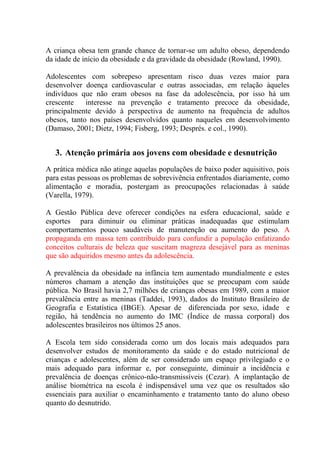 A criança obesa tem grande chance de tornar-se um adulto obeso, dependendo
da idade de início da obesidade e da gravidade da obesidade (Rowland, 1990).

Adolescentes com sobrepeso apresentam risco duas vezes maior para
desenvolver doença cardiovascular e outras associadas, em relação àqueles
indivíduos que não eram obesos na fase da adolescência, por isso há um
crescente    interesse na prevenção e tratamento precoce da obesidade,
principalmente devido à perspectiva de aumento na frequência de adultos
obesos, tanto nos países desenvolvidos quanto naqueles em desenvolvimento
(Damaso, 2001; Dietz, 1994; Fisberg, 1993; Després. e col., 1990).


   3. Atenção primária aos jovens com obesidade e desnutrição
A prática médica não atinge aquelas populações de baixo poder aquisitivo, pois
para estas pessoas os problemas de sobrevivência enfrentados diariamente, como
alimentação e moradia, postergam as preocupações relacionadas à saúde
(Varella, 1979).

A Gestão Pública deve oferecer condições na esfera educacional, saúde e
esportes para diminuir ou eliminar práticas inadequadas que estimulam
comportamentos pouco saudáveis de manutenção ou aumento do peso. A
propaganda em massa tem contribuído para confundir a população enfatizando
conceitos culturais de beleza que suscitam magreza desejável para as meninas
que são adquiridos mesmo antes da adolescência.

A prevalência da obesidade na infância tem aumentado mundialmente e estes
números chamam a atenção das instituições que se preocupam com saúde
pública. No Brasil havia 2,7 milhões de crianças obesas em 1989, com a maior
prevalência entre as meninas (Taddei, 1993), dados do Instituto Brasileiro de
Geografia e Estatística (IBGE). Apesar de diferenciada por sexo, idade e
região, há tendência no aumento do IMC (Índice de massa corporal) dos
adolescentes brasileiros nos últimos 25 anos.

A Escola tem sido considerada como um dos locais mais adequados para
desenvolver estudos de monitoramento da saúde e do estado nutricional de
crianças e adolescentes, além de ser considerado um espaço privilegiado e o
mais adequado para informar e, por conseguinte, diminuir a incidência e
prevalência de doenças crônico-não-transmissíveis (Cezar). A implantação de
análise biométrica na escola é indispensável uma vez que os resultados são
essenciais para auxiliar o encaminhamento e tratamento tanto do aluno obeso
quanto do desnutrido.
 