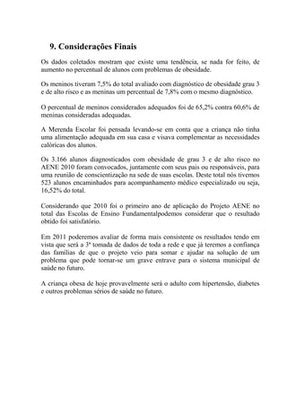 9. Considerações Finais
Os dados coletados mostram que existe uma tendência, se nada for feito, de
aumento no percentual de alunos com problemas de obesidade.

Os meninos tiveram 7,5% do total avaliado com diagnóstico de obesidade grau 3
e de alto risco e as meninas um percentual de 7,8% com o mesmo diagnóstico.

O percentual de meninos considerados adequados foi de 65,2% contra 60,6% de
meninas consideradas adequadas.

A Merenda Escolar foi pensada levando-se em conta que a criança não tinha
uma alimentação adequada em sua casa e visava complementar as necessidades
calóricas dos alunos.

Os 3.166 alunos diagnosticados com obesidade de grau 3 e de alto risco no
AENE 2010 foram convocados, juntamente com seus pais ou responsáveis, para
uma reunião de conscientização na sede de suas escolas. Deste total nós tivemos
523 alunos encaminhados para acompanhamento médico especializado ou seja,
16,52% do total.

Considerando que 2010 foi o primeiro ano de aplicação do Projeto AENE no
total das Escolas de Ensino Fundamentalpodemos considerar que o resultado
obtido foi satisfatório.

Em 2011 poderemos avaliar de forma mais consistente os resultados tendo em
vista que será a 3ª tomada de dados de toda a rede e que já teremos a confiança
das famílias de que o projeto veio para somar e ajudar na solução de um
problema que pode tornar-se um grave entrave para o sistema municipal de
saúde no futuro.

A criança obesa de hoje provavelmente será o adulto com hipertensão, diabetes
e outros problemas sérios de saúde no futuro.
 