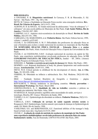 BIBLIOGRAFIA
A ENCHARZ, P. B. Diagnóstico nutricional. In Carrazza, F. R. & Marcondes, E. Ed.
Sarvier – São Paulo, 1991 – Pg. 160 a 186.
BETTI, M. Valores e finalidades na Educação Física escolar: uma concepção sistêmica. Rev.
Brasil. De Ciências do Esporte, 16(1):14-21, 1994.
ALBANO, R. D. & SOUZA, B. Estado nutricional de adolescentes: “risco de sobrepeso” e “
sobrepeso” em uma escola pública do Município de São Paulo. Cad. Saúde Pública, Rio de
Janeiro, 17(4):941-947, 2001.
CAMPINO, A.C.C. Aspectos sócio-econômicos da desnutrição no Brasil. Revista de Saúde
Pública, 20(1):83-101, 1986.
CARRAZZA, F.R, MARCONDES, et al. Pediatria Básica. São Paulo: Editora Sarvier, 1999,
volume 1, seção03, p.635-643.
CEZAR, C. & COZZOLINO, S. M. F. Dificuldades dos professores de educação física ao
usar a biometria para avaliar o estado nutricional de escolares no município de São PauloIn:
VII SEMINÁRIO DEAÇÃO FÍSICA ESCOLAR – Educação física e o ensino
fundamental, São Paulo, Anais. Escola de Educação Física e Esporte da Universidade de São
Paulo.
CEZAR, C. & COZZOLINO, S.M.F. Avaliação nutricional de escolares da capital de São
Paulo: uma experiência multidisciplinar envolvendo professores de educação física. In:VII
CONGRESSO PAULISTA DE EDUCAÇÃO FÍSICA, Jundiaí – SP, 2003a. (Annais)
Coleção Pesquisa em Educação Física. 7(1):143.
DÂMASO, A. Nutrição e exercício na prevenção de doenças.Ed. Medsi, São Paulo - 2001.
DESPRÉS. e col. Regional distribution of body fat, plasma lipoproteins and cardiovascular
disease. Arteriosclerosis, 10:497-511, 1990.
DIETZ, W.H. Critical periods in childhood fot the development of obesity. Am. J. Clin.
Nutr., 59: 955-959, 1994.
FISBERG, M. Obesidade na infância e adolescência. Rev. Ped. Moderna. 29(2):103-108,
1993.
IBGE – Fundação Instituto Brasileiro de Geografia e Estatística – página
http://www.ibge.gov.br/cidadesat/topwindow.htm?1
KOVALSKYS, I. Obesity tendencies in developing countries. Obesity prevention –
International Workshop. São Paulo -Brazil 2002
LIMONGI-FRANÇA, A. C. Qualidade de vida no trabalho: conceitos e práticas na
sociedade pós-industrial. São Paulo: Atlas, 2004.
STARFIELD, B. Atenção primária: equilíbrio entre necessidades de saúde, serviços e
tecnologia. Brasília, DF: Unesco: Ministério da Saúde, 2002.
TADDEI, J.A.A.C. Epidemiologia da obesidade na infância. Pediatria Moderna, 29(2):111-
115, 1993.
VARELLA, Z.M.V. Utilização de serviços de saúde segundo estratos sociais in
Rouquayrol, M.Z. Epidemiologia, história natural e prevenção de doenças in Epidemiologia &
saúde. Ed. Medsi, Rio de Janeiro, 1994.
VASILENKO, S.G. and BERENSHTEIN, G.F. Functional abilities of the teenager’s body
based on body mass idex. Gig.Sanit.(3):53-55, 2003
CEZAR, C. Avaliação do estado de nutrição de escolares do município de São Paulo:
uma experiência multidisciplinar envolvendo professores de educação física do ensino
fundamental e médio, Tese de Doutorado, USP/FCF/FEA/FSP, São Paulo, 2005.
 