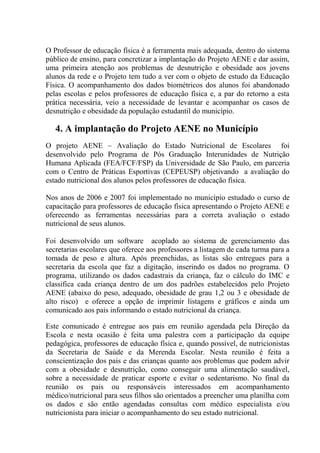 O Professor de educação física é a ferramenta mais adequada, dentro do sistema
público de ensino, para concretizar a implantação do Projeto AENE e dar assim,
uma primeira atenção aos problemas de desnutrição e obesidade aos jovens
alunos da rede e o Projeto tem tudo a ver com o objeto de estudo da Educação
Física. O acompanhamento dos dados biométricos dos alunos foi abandonado
pelas escolas e pelos professores de educação física e, a par do retorno a esta
prática necessária, veio a necessidade de levantar e acompanhar os casos de
desnutrição e obesidade da população estudantil do município.

   4. A implantação do Projeto AENE no Município
O projeto AENE – Avaliação do Estado Nutricional de Escolares foi
desenvolvido pelo Programa de Pós Graduação Interunidades de Nutrição
Humana Aplicada (FEA/FCF/FSP) da Universidade de São Paulo, em parceria
com o Centro de Práticas Esportivas (CEPEUSP) objetivando a avaliação do
estado nutricional dos alunos pelos professores de educação física.

Nos anos de 2006 e 2007 foi implementado no município estudado o curso de
capacitação para professores de educação física apresentando o Projeto AENE e
oferecendo as ferramentas necessárias para a correta avaliação o estado
nutricional de seus alunos.

Foi desenvolvido um software acoplado ao sistema de gerenciamento das
secretarias escolares que oferece aos professores a listagem de cada turma para a
tomada de peso e altura. Após preenchidas, as listas são entregues para a
secretaria da escola que faz a digitação, inserindo os dados no programa. O
programa, utilizando os dados cadastrais da criança, faz o cálculo do IMC e
classifica cada criança dentro de um dos padrões estabelecidos pelo Projeto
AENE (abaixo do peso, adequado, obesidade de grau 1,2 ou 3 e obesidade de
alto risco) e oferece a opção de imprimir listagens e gráficos e ainda um
comunicado aos pais informando o estado nutricional da criança.

Este comunicado é entregue aos pais em reunião agendada pela Direção da
Escola e nesta ocasião é feita uma palestra com a participação da equipe
pedagógica, professores de educação física e, quando possível, de nutricionistas
da Secretaria de Saúde e da Merenda Escolar. Nesta reunião é feita a
conscientização dos pais e das crianças quanto aos problemas que podem advir
com a obesidade e desnutrição, como conseguir uma alimentação saudável,
sobre a necessidade de praticar esporte e evitar o sedentarismo. No final da
reunião os pais ou responsáveis interessados em acompanhamento
médico/nutricional para seus filhos são orientados a preencher uma planilha com
os dados e são então agendadas consultas com médico especialista e/ou
nutricionista para iniciar o acompanhamento do seu estado nutricional.
 