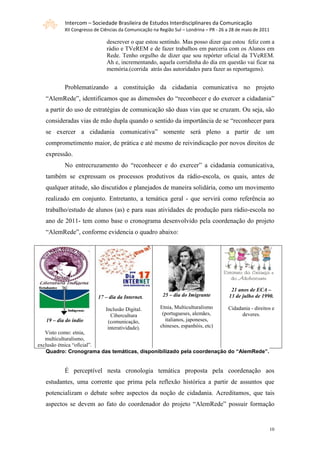 Intercom – Sociedade Brasileira de Estudos Interdisciplinares da Comunicação
           XII Congresso de Ciências da Comunicação na Região Sul – Londrina – PR - 26 a 28 de maio de 2011

                              descrever o que estou sentindo. Mas posso dizer que estou feliz com a
                              rádio e TVeREM e de fazer trabalhos em parceria com os Alunos em
                              Rede. Tenho orgulho de dizer que sou repórter oficial da TVeREM.
                              Ah e, incrementando, aquela corridinha do dia em questão vai ficar na
                              memória.(corrida atrás das autoridades para fazer as reportagens).


           Problematizando a constituição da cidadania comunicativa no projeto
  “AlemRede”, identificamos que as dimensões do “reconhecer e do exercer a cidadania”
  a partir do uso de estratégias de comunicação são duas vias que se cruzam. Ou seja, são
  consideradas vias de mão dupla quando o sentido da importância de se “reconhecer para
  se exercer a cidadania comunicativa” somente será pleno a partir de um
  comprometimento maior, de prática e até mesmo de reivindicação por novos direitos de
  expressão.
           No entrecruzamento do “reconhecer e do exercer” a cidadania comunicativa,
  também se expressam os processos produtivos da rádio-escola, os quais, antes de
  qualquer atitude, são discutidos e planejados de maneira solidária, como um movimento
  realizado em conjunto. Entretanto, a temática geral - que servirá como referência ao
  trabalho/estudo de alunos (as) e para suas atividades de produção para rádio-escola no
  ano de 2011- tem como base o cronograma desenvolvido pela coordenação do projeto
  “AlemRede”, conforme evidencia o quadro abaixo:




                                                                                         21 anos de ECA –
                          17 – dia da Internet.         25 – dia do Imigrante           13 de julho de 1990.

                              Inclusão Digital.        Etnia, Multiculturalismo        Cidadania - direitos e
                                 Cibercultura           (portugueses, alemães,               deveres.
   19 – dia do índio           (comunicação,             italianos, japoneses,
                               interatividade).        chineses, espanhóis, etc)
   Visto como: etnia,
   multiculturalismo,
exclusão étnica “oficial”.
   Quadro: Cronograma das temáticas, disponibilizado pela coordenação do “AlemRede”.


           É perceptível nesta cronologia temática proposta pela coordenação aos
  estudantes, uma corrente que prima pela reflexão histórica a partir de assuntos que
  potencializam o debate sobre aspectos da noção de cidadania. Acreditamos, que tais
  aspectos se devem ao fato do coordenador do projeto “AlemRede” possuir formação


                                                                                                          10
 