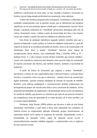 Intercom – Sociedade Brasileira de Estudos Interdisciplinares da Comunicação
       XII Congresso de Ciências da Comunicação na Região Sul – Londrina – PR - 26 a 28 de maio de 2011

acadêmica e profissional em áreas afins, ou seja, Jesualdo é bacharel e licenciado em
história e possui longa atuação profissional na comunicação como radialista.
       A partir das temáticas propostas pelo cronograma, visualizamos a elaboração de
conteúdos comprometidos com as questões sociais, que se diferenciam das temáticas
superficiais ou de uma produção apenas voltada para o entretenimento musical. Nessa
direção, a produção radiofônica do “AlemRede” potencializa abordagens pelo viés da
cultura, fomentando, assim, o debate a partir da historicidade dos fatos e das relações
sociais que compõe o cenário das ações de cidadania no ambiente escolar.
       Esta forma de produção radiofônica engajada também contribui para que o
aluno(a) compreenda a noção jurídica ou formal da cidadania comunicativa, a qual diz
respeito ao direito de se reconhecer possuidor de direitos, como os de comunicação e de
informação. Quer dizer, o projeto “AlemRede” funciona como espaço de
reconhecimento desses direitos, mas, relembrando Mata e Córdoba (2009, p. 01 –
tradução livre), “[...] não é porque existem direitos instituídos que existem cidadãos”.
Assim, esta experiência comunicacional desponta como possível lugar de constituição
de sujeitos conscientes dos direitos, mas também atuantes, mediante a necessidade de
ampliá-los.
       A partir da leitura do documento que originou o projeto “AlemRede”,
percebemos o esforço de seus organizadores para o desenvolvimento e execução dessa
iniciativa. A proposta é fazer com que os alunos(as) – também através da comunicação
digital multimídia - possam construir estratégias de inserção no mercado de trabalho.
Portanto, essas práticas pedagógicas e comunicacionais poderão proporcionar aos
participantes do projeto um vínculo mais efetivo com a construção da cidadania. Assim,
despontam possibilidades de engajamento e de participação desses jovens nas dinâmicas
do mundo do trabalho, que primeiro se concretizou por meio de um processo formativo
das competências, como da capacidade de se tomar decisões, de se fazer escolhas e de
se assumir responsabilidades.
       Entretanto, Jorge Huergo (2009) enfatiza que devemos ir além de uma leitura
estritamente instrumental, a qual induz a busca pela capacitação dos estudantes de
maneira técnica ou simplesmente aplicada. Sobretudo, porque, posteriormente, tal
capacitação poderá servir apenas às exigências do mercado, desperdiçando, assim, a
possibilidade    de    formação       crítica,    capaz     de    despertar      nesses     jovens        o
autoreconhecimento enquanto cidadãos engajados e comprometidos com as urgências
de seus contextos sociais.


                                                                                                      11
 