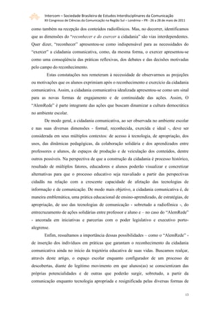 Intercom – Sociedade Brasileira de Estudos Interdisciplinares da Comunicação
       XII Congresso de Ciências da Comunicação na Região Sul – Londrina – PR - 26 a 28 de maio de 2011

como também na recepção dos conteúdos radiofônicos. Mas, no decorrer, identificamos
que as dimensões do “reconhecer e do exercer a cidadania” são vias interdependentes.
Quer dizer, “reconhecer” apresentou-se como indispensável para as necessidades do
“exercer” a cidadania comunicativa, como, da mesma forma, o exercer apresentou-se
como uma conseqüência das práticas reflexivas, dos debates e das decisões motivadas
pelo campo do reconhecimento.
        Estas constatações nos remeteram à necessidade de observarmos as projeções
ou motivações que os alunos exprimiam após o reconhecimento e exercício da cidadania
comunicativa. Assim, a cidadania comunicativa idealizada apresentou-se como um sinal
para as novas formas de engajamento e de continuidade das ações. Assim, O
“AlemRede” é parte integrante das ações que buscam dinamizar a cultura democrática
no ambiente escolar.
       De modo geral, a cidadania comunicativa, ao ser observada no ambiente escolar
e nas suas diversas dimensões - formal, reconhecida, exercida e ideal -, deve ser
considerada em seus múltiplos contextos: de acesso à tecnologia, de apropriação, dos
usos, das dinâmicas pedagógicas, da colaboração solidária e dos aprendizados entre
professores e alunos, de espaços de produção e de veiculação dos conteúdos, dentre
outros possíveis. Na perspectiva de que a construção da cidadania é processo histórico,
resultado de múltiplos fatores, educadores e alunos poderão visualizar e concretizar
alternativas para que o processo educativo seja reavaliado a partir das perspectivas
cidadãs na relação com a crescente capacidade de afetação das tecnologias de
informação e de comunicação. De modo mais objetivo, a cidadania comunicativa é, de
maneira emblemática, uma prática educacional de ensino-aprendizado, de estratégias, de
apropriação, de uso das tecnologias de comunicação - sobretudo a radiofônica -, do
entrecruzamento de ações solidárias entre professor e aluno e – no caso do “AlemRede”
- ancorada em iniciativas e parcerias com o poder legislativo e executivo porto-
alegrense.
       Enfim, ressaltamos a importância dessas possibilidades – como o “AlemRede” -
de inserção dos indivíduos em práticas que garantam o reconhecimento da cidadania
comunicativa ainda no início da trajetória educativa de suas vidas. Buscamos realçar,
através deste artigo, o espaço escolar enquanto configurador de um processo de
descobertas, diante do legítimo movimento em que alunos(as) se conscientizam das
próprias potencialidades e de outras que poderão surgir, sobretudo, a partir da
comunicação enquanto tecnologia apropriada e resignificada pelas diversas formas de


                                                                                                      13
 