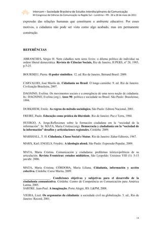 Intercom – Sociedade Brasileira de Estudos Interdisciplinares da Comunicação
       XII Congresso de Ciências da Comunicação na Região Sul – Londrina – PR - 26 a 28 de maio de 2011

expressão das relações humanas que constituem o ambiente educativo. Por esses
motivos, a cidadania não pode ser vista como algo acabado, mas em permanente
construção.




REFERÊNCIAS

ABRANCHES, Sérgio H. Nem cidadãos nem seres livres: o dilema político do indivíduo na
ordem liberal democrática. Revista de Ciências Sociais, Rio de Janeiro, IUPERS, nº 28, 1985,
p.5-25.

BOURDIEU, Pierre. O poder simbólico. 12. ed. Rio de Janeiro, Betrand Brasil: 2009.

CARVALHO, José Murilo de. Cidadania no Brasil. O longo caminho. 9. ed. Rio de Janeiro:
Civilização Brasileira, 2007.

DAGNINO, Evelina. Os movimentos sociais e a emergência de uma nova noção de cidadania.
In.: DAGNINO, Evelina (org.). Anos 90: política e sociedade no Brasil. São Paulo: Brasileinse,
1994.

DURKHIEM, Emile. As regras do método sociológico. São Paulo: Editora Nacional, 2001.

FREIRE, Paulo. Educação como prática da liberdade. Rio de Janeiro: Paz e Terra, 1984.

HUERGO, A. Jorge.Reflexiones sobre la formación ciudadana em la “sociedad de la
información”. In: MATA, Maria Cristina.(org). Democracia y ciudadanía em la “sociedad de
la información” desafios y articulaciones regionales. Córdoba: 2009.

MARSHALL, T. H. Cidadania, Classe Social e Status. Rio de Janeiro: Zahar Editores, 1967.

MARX, Karl; ENGELS, Friedric. A ideologia alemã. São Paulo: Expressão Popular, 2009.

MATA, Maria Cristina. Comunicación y ciudadania: problemas teórico-políticos de su
articulación. Revista Fronteiras: estudos midiáticos, São Leopoldo: Unisinos VIII (1): 5-15
jan/abr. 2006.

MATA, Maria Cristina; CÓRDOBA, Maria Liliana. Cidadania, información y acción
colectiva. Córdoba: Curso Marita, 2009.

__________________. Condiciones objetivas y subjetivas para el desarrollo de la
ciudadania comunicativa. Córdoba: Centro de Competência en Comunicación para América
Latina, 2005.
SARTRE. Jean-Paul. A imaginação. Porto Alegre, RS: L&PM, 2008.

VIEIRA, Liszt. Os argonautas da cidadania: a sociedade civil na globalização. 5. ed., Rio de
Janeiro: Record, 2001.




                                                                                                      14
 