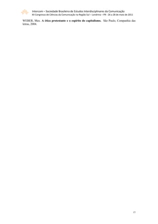 Intercom – Sociedade Brasileira de Estudos Interdisciplinares da Comunicação
       XII Congresso de Ciências da Comunicação na Região Sul – Londrina – PR - 26 a 28 de maio de 2011

WEBER, Max. A ética protestante e o espírito do capitalismo. São Paulo, Companhia das
letras, 2004.




                                                                                                      15
 