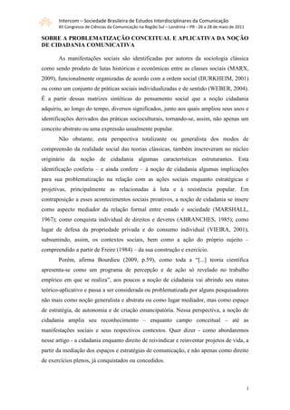 Intercom – Sociedade Brasileira de Estudos Interdisciplinares da Comunicação
       XII Congresso de Ciências da Comunicação na Região Sul – Londrina – PR - 26 a 28 de maio de 2011

SOBRE A PROBLEMATIZAÇÃO CONCEITUAL E APLICATIVA DA NOÇÃO
DE CIDADANIA COMUNICATIVA

       As manifestações sociais são identificadas por autores da sociologia clássica
como sendo produto de lutas históricas e econômicas entre as classes sociais (MARX,
2009), funcionalmente organizadas de acordo com a ordem social (DURKHEIM, 2001)
ou como um conjunto de práticas sociais individualizadas e de sentido (WEBER, 2004).
É a partir dessas matrizes sintéticas do pensamento social que a noção cidadania
adquiriu, ao longo do tempo, diversos significados, junto aos quais ampliou seus usos e
identificações derivados das práticas socioculturais, tornando-se, assim, não apenas um
conceito abstrato ou uma expressão usualmente popular.
       Não obstante, esta perspectiva totalizante ou generalista dos modos de
compreensão da realidade social das teorias clássicas, também inscreveram no núcleo
originário da noção de cidadania algumas características estruturantes. Esta
identificação conferiu – e ainda confere – à noção de cidadania algumas implicações
para sua problematização na relação com as ações sociais enquanto estratégicas e
projetivas, principalmente as relacionadas à luta e à resistência popular. Em
contraposição a esses acontecimentos sociais proativos, a noção de cidadania se insere
como aspecto mediador da relação formal entre estado e sociedade (MARSHALL,
1967); como conquista individual de direitos e deveres (ABRANCHES, 1985); como
lugar de defesa da propriedade privada e do consumo individual (VIEIRA, 2001),
subsumindo, assim, os contextos sociais, bem como a ação do próprio sujeito –
compreendido a partir de Freire (1984) – da sua construção e exercício.
       Porém, afirma Bourdieu (2009, p.59), como toda a “[...] teoria científica
apresenta-se como um programa de percepção e de ação só revelado no trabalho
empírico em que se realiza”, aos poucos a noção de cidadania vai abrindo seu status
teórico-aplicativo e passa a ser considerada ou problematizada por alguns pesquisadores
não mais como noção generalista e abstrata ou como lugar mediador, mas como espaço
de estratégia, de autonomia e de criação emancipatória. Nessa perspectiva, a noção de
cidadania amplia seu reconhecimento – enquanto campo conceitual – até as
manifestações sociais e seus respectivos contextos. Quer dizer - como abordaremos
nesse artigo - a cidadania enquanto direito de reivindicar e reinventar projetos de vida, a
partir da mediação dos espaços e estratégias de comunicação, e não apenas como direito
de exercícios plenos, já conquistados ou concedidos.



                                                                                                          3
 