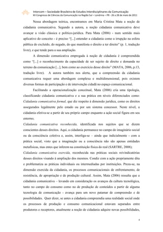 Intercom – Sociedade Brasileira de Estudos Interdisciplinares da Comunicação
       XII Congresso de Ciências da Comunicação na Região Sul – Londrina – PR - 26 a 28 de maio de 2011

       Nessa abordagem teórica, encontramos em Maria Cristina Mata a noção de
cidadania comunicativa. Segundo a autora, a noção cidadania comunicativa deve
avançar a visão clássica e político-jurídica. Para Mata (2006) - num sentido mais
aplicativo do conceito - é preciso “[...] entender a cidadania como a irrupção na esfera
pública do excluído, do negado, do que manifesta o direito a ter direito” (p. 1, tradução
livre), e que tende para a sua ampliação.
       A dimensão comunicativa empregada à noção de cidadania é compreendida
como “[...] o reconhecimento da capacidade de ser sujeito de direito e demanda no
terreno da comunicação [...], bem como ao exercício desse direito” (MATA, 2006, p.13,
tradução livre).     A autora também nos alerta, que a compreensão da cidadania
comunicativa requer uma abordagem complexa e multidimensional, pois existem
diversas formas de participação e de intervenção cidadã no espaço comunicacional.
       Facilitando a operacionalização conceitual, Mata (2006) cria uma tipologia,
classificando cidadania comunicativa e a sua prática em níveis diferenciados como:
Cidadania comunicativa formal, que diz respeito à dimensão jurídica, como os direitos
assegurados legalmente pelo estado ou por um sistema concessor. Neste nível, a
cidadania efetiva-se a partir de seu próprio campo enquanto a ação social figura em seu
entorno;
Cidadania comunicativa reconhecida, identificada nos sujeitos que se dizem
conscientes desses direitos. Aqui, a cidadania permanece no campo do imaginário social
ou da consciência coletiva e, assim, interliga-se – ainda que indicialmente - com a
prática social, visto que a imaginação ou a consciência não são apenas entidades
metafísicas, mas entes que inferem na constituição física do real (SARTRE, 2008);
Cidadania comunicativa exercida, reconhecida nas práticas sociais reivindicatórias
desses direitos visando à ampliação dos mesmos. Condiz com a ação propriamente dita
e problematiza as práticas individuais ou intermediadas por instituições. Preza-se, na
dimensão exercida da cidadania, os processos comunicacionais de enfrentamento, de
resistência, de apropriação e de produção cultural. Assim, Mata (2006) ressalta que a
cidadania comunicativa – levando em consideração os avanços da cultura tecnológica,
tanto no campo do consumo como no de produção de conteúdos a partir de alguma
tecnologia de comunicação - avança para um novo patamar de compreensão e de
possibilidades. Quer dizer, se antes a cidadania compreendia uma realidade social onde
os processos de produção e consumo comunicacional estavam separados entre
produtores e receptores, atualmente a noção de cidadania adquire novas possibilidades,


                                                                                                          4
 