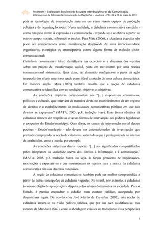 Intercom – Sociedade Brasileira de Estudos Interdisciplinares da Comunicação
       XII Congresso de Ciências da Comunicação na Região Sul – Londrina – PR - 26 a 28 de maio de 2011

pois as tecnologias de comunicação puseram em curso novos espaços de produção
coletiva e de organização social. Nesta realidade, a cidadania comunicativa exercida -
como luta pelo direito à expressão e a comunicação - expande-se e se efetiva a partir de
outros campos sociais, sobretudo o escolar. Para Mata (2006), a cidadania exercida não
pode ser compreendida como manifestação desprovida de uma intencionalidade
organizativa, estratégica ou emancipatória contra alguma forma de exclusão sócio-
comunicacional;
Cidadania comunicativa ideal, identificada nas expectativas e discursos dos sujeitos
sobre um projeto de transformação social, posta em movimento por uma prática
comunicacional sistemática. Quer dizer, tal dimensão configura-se a partir da ação
integrada dos níveis anteriores tendo como ideal a criação de uma cultura democrática.
De maneira ampla, Mata (2005) também ressalta que a noção de cidadania
comunicativa se identifica com as condições objetivas e subjetivas.
       As condições objetivas correspondem aos “[...] dispositivos econômicos,
políticos e culturais, que intervém de maneira direta no estabelecimento de um regime
de direitos e o estabelecimento de modalidades comunicativas públicas em que tais
direitos se expressam” (MATA, 2005, p.3, tradução livre). Essa forma objetiva da
cidadania também diz respeito às diversas formas de intervenção dos poderes legislativo
e executivo do Estado/município. Quer dizer, os canais de intervenção social desses
poderes - Estado/município - não devem ser desconsiderados da investigação que
pretende compreender a noção de cidadania, sobretudo a que é protagonizada no interior
de instituições, como a escola, por exemplo.
       As condições subjetivas dizem respeito “[...] aos significados compartilhados
pelos integrantes da sociedade acerca dos direitos à informação e à comunicação”
(MATA, 2005, p.3, tradução livre), ou seja, às forças geradoras de inquietações,
motivações e expectativas e que movimentam os sujeitos para a prática da cidadania
comunicativa em suas diversas dimensões.
       A noção de cidadania comunicativa também pode ser melhor compreendida a
partir de outras concepções de cidadania vigentes. No Brasil, por exemplo, a cidadania
tornou-se objeto de apropriação e disputa pelos setores dominantes da sociedade. Para o
Estado, é preciso enquadrar o cidadão num estatuto jurídico, assegurado por
dispositivos legais. De acordo com José Murilo de Carvalho (2007), esta noção de
cidadania ancora-se na visão político-jurídica, que por sua vez solidificou-se, nos
estudos de Marshall (1967), como a abordagem clássica ou tradicional. Esta perspectiva


                                                                                                          5
 