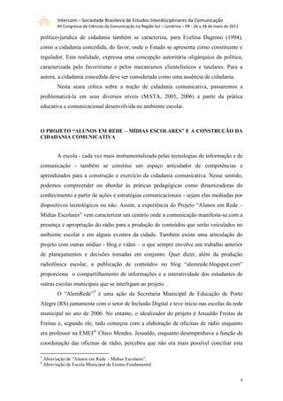 Intercom – Sociedade Brasileira de Estudos Interdisciplinares da Comunicação
          XII Congresso de Ciências da Comunicação na Região Sul – Londrina – PR - 26 a 28 de maio de 2011

político-jurídica de cidadania também se caracteriza, para Evelina Dagnino (1994),
como a cidadania concedida, do favor, onde o Estado se apresenta como constituinte e
regulador. Esta realidade, expressa uma concepção autoritária oligárquica da política,
caracterizada pelo favoritismo e pelos mecanismos clientelísticos e tutelares. Para a
autora, a cidadania concedida deve ser considerada como uma ausência de cidadania.
          Nesta seara crítica sobre a noção de cidadania comunicativa, passaremos a
problematizá-la em seus diversos níveis (MATA, 2005, 2006) a partir da prática
educativa e comunicacional desenvolvida no ambiente escolar.



O PROJETO “ALUNOS EM REDE – MÍDIAS ESCOLARES” E A CONSTRUÇÃO DA
CIDADANIA COMUNICATIVA


          A escola - cada vez mais instrumentalizada pelas tecnologias de informação e de
comunicação - também se constitui um espaço articulador de competências e
aprendizados para a construção e exercício da cidadania comunicativa. Nesse sentido,
podemos compreender ou abordar às práticas pedagógicas como dinamizadoras do
conhecimento a partir de ações e estratégias comunicacionais - sejam elas mediadas por
dispositivos tecnológicos ou não. Assim, a experiência do Projeto “Alunos em Rede –
Mídias Escolares” vem caracterizar um cenário onde a comunicação manifesta-se com a
presença e apropriação do rádio para a produção de conteúdos que serão veiculados no
ambiente escolar e em alguns eventos da cidade. Também existe uma articulação do
projeto com outras mídias - blog e vídeo – o que sempre envolve um trabalho anterior
de planejamentos e decisões tomadas em conjunto. Quer dizer, além da produção
radiofônica escolar, a publicação de conteúdos no blog “alemrede.blogspot.com”
proporciona o compartilhamento de informações e a interatividade dos estudantes de
outras escolas municipais que se interligam ao projeto.
          O “AlemRede”5 é uma ação da Secretaria Municipal de Educação de Porto
Alegre (RS) juntamente com o setor de Inclusão Digital e teve início nas escolas da rede
municipal no ano de 2006. No entanto, o idealizador do projeto é Jesualdo Freitas de
Freitas e, segundo ele, tudo começou com a elaboração de oficinas de rádio enquanto
era professor na EMEF6 Chico Mendes. Jesualdo, enquanto desempenhava a função de
coordenação das oficinas de rádio, percebeu que não era mais possível conciliar esta

5
    Abreviação de “Alunos em Rede – Mídias Escolares”.
6
    Abreviação de Escola Municipal de Ensino Fundamental


                                                                                                             6
 