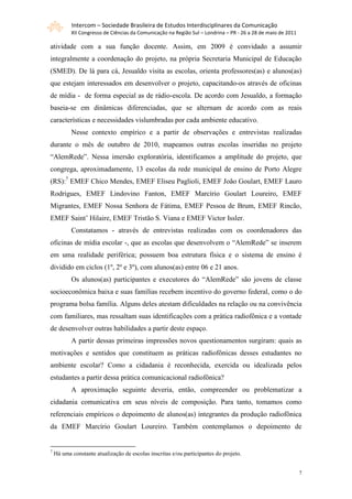 Intercom – Sociedade Brasileira de Estudos Interdisciplinares da Comunicação
           XII Congresso de Ciências da Comunicação na Região Sul – Londrina – PR - 26 a 28 de maio de 2011

atividade com a sua função docente. Assim, em 2009 é convidado a assumir
integralmente a coordenação do projeto, na própria Secretaria Municipal de Educação
(SMED). De lá para cá, Jesualdo visita as escolas, orienta professores(as) e alunos(as)
que estejam interessados em desenvolver o projeto, capacitando-os através de oficinas
de mídia - de forma especial as de rádio-escola. De acordo com Jesualdo, a formação
baseia-se em dinâmicas diferenciadas, que se alternam de acordo com as reais
características e necessidades vislumbradas por cada ambiente educativo.
           Nesse contexto empírico e a partir de observações e entrevistas realizadas
durante o mês de outubro de 2010, mapeamos outras escolas inseridas no projeto
“AlemRede”. Nessa imersão exploratória, identificamos a amplitude do projeto, que
congrega, aproximadamente, 13 escolas da rede municipal de ensino de Porto Alegre
(RS):7 EMEF Chico Mendes, EMEF Eliseu Paglioli, EMEF João Goulart, EMEF Lauro
Rodrigues, EMEF Lindovino Fanton, EMEF Marcírio Goulart Loureiro, EMEF
Migrantes, EMEF Nossa Senhora de Fátima, EMEF Pessoa de Brum, EMEF Rincão,
EMEF Saint‟ Hilaire, EMEF Tristão S. Viana e EMEF Victor Issler.
           Constatamos - através de entrevistas realizadas com os coordenadores das
oficinas de mídia escolar -, que as escolas que desenvolvem o “AlemRede” se inserem
em uma realidade periférica; possuem boa estrutura física e o sistema de ensino é
dividido em ciclos (1º, 2º e 3º), com alunos(as) entre 06 e 21 anos.
           Os alunos(as) participantes e executores do “AlemRede” são jovens de classe
socioeconômica baixa e suas famílias recebem incentivo do governo federal, como o do
programa bolsa família. Alguns deles atestam dificuldades na relação ou na convivência
com familiares, mas ressaltam suas identificações com a prática radiofônica e a vontade
de desenvolver outras habilidades a partir deste espaço.
           A partir dessas primeiras impressões novos questionamentos surgiram: quais as
motivações e sentidos que constituem as práticas radiofônicas desses estudantes no
ambiente escolar? Como a cidadania é reconhecida, exercida ou idealizada pelos
estudantes a partir dessa prática comunicacional radiofônica?
           A aproximação seguinte deveria, então, compreender ou problematizar a
cidadania comunicativa em seus níveis de composição. Para tanto, tomamos como
referenciais empíricos o depoimento de alunos(as) integrantes da produção radiofônica
da EMEF Marcírio Goulart Loureiro. Também contemplamos o depoimento de


7
    Há uma constante atualização de escolas inscritas e/ou participantes do projeto.


                                                                                                              7
 