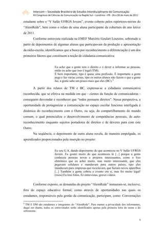 Intercom – Sociedade Brasileira de Estudos Interdisciplinares da Comunicação
         XII Congresso de Ciências da Comunicação na Região Sul – Londrina – PR - 26 a 28 de maio de 2011

estudante sobre o “V Salão UFRGS Jovem”, evento coberto pelos repórteres-mirins do
“AlemRede”, bem como o relato de uma aluna participante da cobertura do ano letivo
de 2011.
         Conforme entrevista realizada na EMEF Marcírio Goulart Loureiro, sobretudo a
partir de depoimentos de algumas alunas que participavam da produção e apresentação
da rádio-escola, identificamos que a busca por reconhecimento e diferenciação é um dos
primeiros fatores que constituem a noção de cidadania comunicativa:


                            Eu acho que a gente tem o direito e o dever a informar as pessoas,
                            então eu acho que isso é legal (TM);
                            É bem importante, tipo é quase uma profissão. É importante a gente
                            pega e faz várias coisas, tipo os outros alunos não fazem o que a gente
                            faz, a gente sabe um pouco mais que eles (BC). 8

         A partir dos relatos de TM e BC, expressa-se a cidadania comunicativa
reconhecida, que se efetiva na medida em que - cientes da função de comunicadoras -
conseguem desvendar e reconhecer que “todos possuem direitos”. Nessa perspectiva, a
oportunidade de protagonizar a comunicação no espaço escolar funciona interligada à
dinâmica do reconhecimento com o Outro, ou seja, do compartilhamento do mundo
comum, o qual potencializa o desenvolvimento de competências pessoais, de auto-
reconhecimento enquanto sujeitos portadores de direitos e de deveres para com este
Outro.
         Na seqüência, o depoimento de outra aluna revela, de maneira empolgada, os
aprendizados proporcionados pela inserção no projeto:


                            Eu sou G.A, dando depoimento do que aconteceu no V Salão UFRGS
                            Jovem. Eu gostei muito do que aconteceu lá [...] porque a gente
                            conheceu pessoas novas e projetos interessantes, como o lixo
                            eletrônico que eu achei muito, mas muito interessante, que eles
                            pegavam celulares e mandavam para outros países, tipo eles
                            mandavam para empresas que reciclavam, que faziam novos aparelhos
                            [...] Também a gente cobriu o evento em si, mas foi muito legal!
                            (risos) Eu tirei fotos, fiz entrevistas, gravei vídeos.


         Conforme exposto, as demandas do projeto “AlemRede” instauram-se, inclusive,
fora do espaço educativo formal, como através de oportunidades nas quais os
estudantes, responsáveis pela gestão da comunicação, participam, como: Conversações

8
  TM E DM são estudantes e integrantes do “AlemRede”. Para manter a privacidade dos informantes,
daqui em diante, todos os entrevistados serão identificados apenas pela primeira letra do nome e do
sobrenome.


                                                                                                            8
 