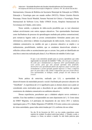Intercom – Sociedade Brasileira de Estudos Interdisciplinares da Comunicação
       XII Congresso de Ciências da Comunicação na Região Sul – Londrina – PR - 26 a 28 de maio de 2011

Internacionais, Gincana de Robótica da Secretaria Municipal de Educação na UFRGS,
Educação e Tecnologia para um mundo melhor (WCCE), Prêmio Literário Recicla
Procempa, Fórum Social Mundial, Semana Nacional de Ciência e Tecnologia, Fórum
Internacional de Software Livre, Salão UFRGS Jovem, Simpósio Internacional de
Governança em Cidades, entre outros.
       Nesse sentido, a proposta de rádio-escola possibilita que os (as) alunos(as)
tenham envolvimento com outros espaços educativos. Tais oportunidades funcionam
como facilitadoras do processo de aprendizagem mediada pela prática comunicacional,
pois tornam-se lugares onde os jovens comunicadores formulam pautas para seus
informativos, entrevistas e debates na programação da rádio-escola. Assim, exercem a
cidadania comunicativa na medida em que o processo educativo se amplia e se
redimensiona, possibilitando, também, que os estudantes desenvolvam atitudes e
reflexões críticas sobre os acontecimentos que os cercam. Isso, pode ser identificado em
uma breve entrevista realizada pela aluna L.S ao Ministro do trabalho Carlos Lupi:

                          O que o seu ministério propõe para os jovens aprendizes que estão
                          ingressando no mercado de trabalho? “Olha, eles tem que se dedicar.
                          Eu acho que é fundamental as empresas abrir oportunidades para
                          esses jovens, para que eles possam aprender uma profissão,
                          desenvolver esse aprendizado dentro da empresa e fazer carreira, que
                          normalmente o jovem aprendiz quando ingressa e é bom, a empresa
                          quer ele para toda a vida. Então é importante que esse jovem abrace
                          essa oportunidade, se dedique, estude, porque ele tem chances de
                          crescer.

       Nesta    prática     de    entrevista,    realizada     por    L.S,     a   oportunidade       de
desenvolvimento da maturidade pessoal e social é facilitada pelo processo educativo do
“AlemRede”. A experiência de L.S é significativa para os demais alunos (as) e pode ser
considerada como motivadora para a descoberta de que ambos também são agentes
construtores da cidadania comunicativa no ambiente educativo.
       Dessas experiências, percebemos que a cidadania adquire novos contornos e
sentidos. Esse fato também é compreendido em outro depoimento de L. S. Como aluna
da EMEF Migrante, L.S participou do lançamento do ano letivo 2011 e realizou
reportagens para a TV e Rádio Migrantes (TVeREM). O Evento contou com a presença
de várias autoridades, quase todas entrevistadas por L.S, conforme ela nos relata:

                          No dia 28 de fevereiro de 2011, eu tive minha experiência como
                          repórter de verdade. Eu adorei entrevistar todos[...]. Tirando: a sede, o
                          cansaço e a fome, eu adorei a manhã. Eu não tenho palavras para



                                                                                                          9
 
