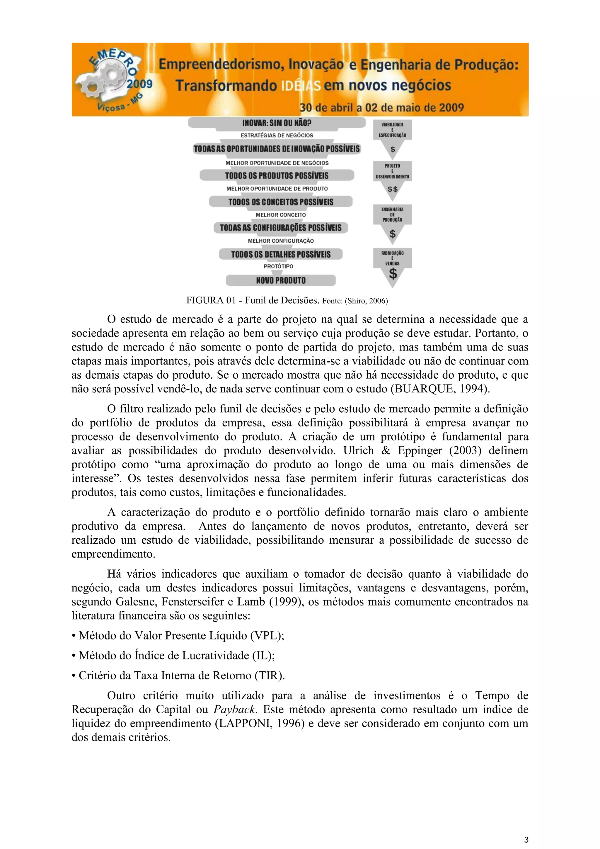 FIGURA 01 - Funil de Decisões. Fonte: (Shiro, 2006)
       O estudo de mercado é a parte do projeto na qual se determina a necessidade que a
sociedade apresenta em relação ao bem ou serviço cuja produção se deve estudar. Portanto, o
estudo de mercado é não somente o ponto de partida do projeto, mas também uma de suas
etapas mais importantes, pois através dele determina-se a viabilidade ou não de continuar com
as demais etapas do produto. Se o mercado mostra que não há necessidade do produto, e que
não será possível vendê-lo, de nada serve continuar com o estudo (BUARQUE, 1994).
        O filtro realizado pelo funil de decisões e pelo estudo de mercado permite a definição
do portfólio de produtos da empresa, essa definição possibilitará à empresa avançar no
processo de desenvolvimento do produto. A criação de um protótipo é fundamental para
avaliar as possibilidades do produto desenvolvido. Ulrich & Eppinger (2003) definem
protótipo como “uma aproximação do produto ao longo de uma ou mais dimensões de
interesse”. Os testes desenvolvidos nessa fase permitem inferir futuras características dos
produtos, tais como custos, limitações e funcionalidades.
        A caracterização do produto e o portfólio definido tornarão mais claro o ambiente
produtivo da empresa. Antes do lançamento de novos produtos, entretanto, deverá ser
realizado um estudo de viabilidade, possibilitando mensurar a possibilidade de sucesso de
empreendimento.
        Há vários indicadores que auxiliam o tomador de decisão quanto à viabilidade do
negócio, cada um destes indicadores possui limitações, vantagens e desvantagens, porém,
segundo Galesne, Fensterseifer e Lamb (1999), os métodos mais comumente encontrados na
literatura financeira são os seguintes:
• Método do Valor Presente Líquido (VPL);
• Método do Índice de Lucratividade (IL);
• Critério da Taxa Interna de Retorno (TIR).
       Outro critério muito utilizado para a análise de investimentos é o Tempo de
Recuperação do Capital ou Payback. Este método apresenta como resultado um índice de
liquidez do empreendimento (LAPPONI, 1996) e deve ser considerado em conjunto com um
dos demais critérios.




                                                                                             3
 