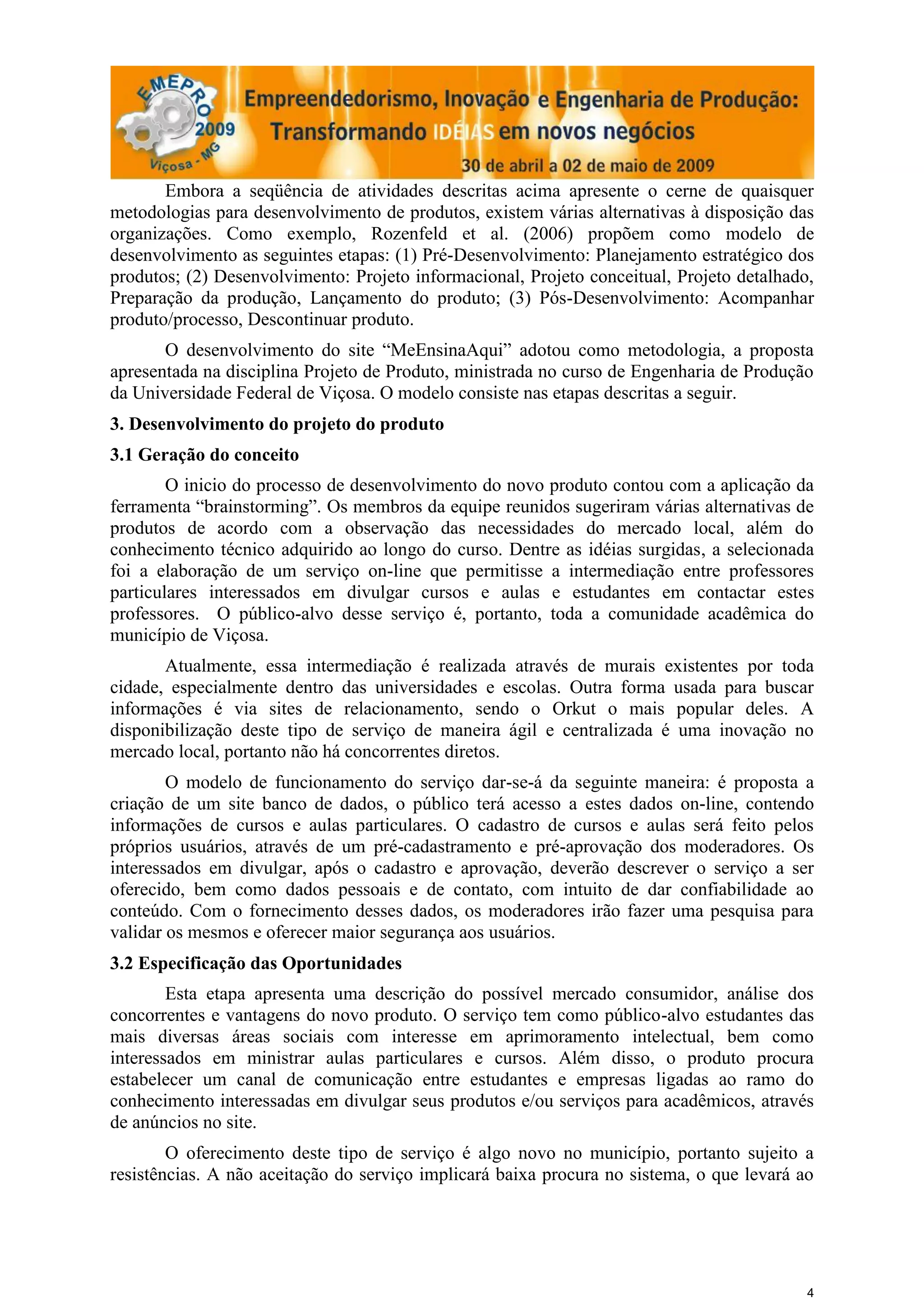 Embora a seqüência de atividades descritas acima apresente o cerne de quaisquer
metodologias para desenvolvimento de produtos, existem várias alternativas à disposição das
organizações. Como exemplo, Rozenfeld et al. (2006) propõem como modelo de
desenvolvimento as seguintes etapas: (1) Pré-Desenvolvimento: Planejamento estratégico dos
produtos; (2) Desenvolvimento: Projeto informacional, Projeto conceitual, Projeto detalhado,
Preparação da produção, Lançamento do produto; (3) Pós-Desenvolvimento: Acompanhar
produto/processo, Descontinuar produto.
       O desenvolvimento do site “MeEnsinaAqui” adotou como metodologia, a proposta
apresentada na disciplina Projeto de Produto, ministrada no curso de Engenharia de Produção
da Universidade Federal de Viçosa. O modelo consiste nas etapas descritas a seguir.
3. Desenvolvimento do projeto do produto
3.1 Geração do conceito
        O inicio do processo de desenvolvimento do novo produto contou com a aplicação da
ferramenta “brainstorming”. Os membros da equipe reunidos sugeriram várias alternativas de
produtos de acordo com a observação das necessidades do mercado local, além do
conhecimento técnico adquirido ao longo do curso. Dentre as idéias surgidas, a selecionada
foi a elaboração de um serviço on-line que permitisse a intermediação entre professores
particulares interessados em divulgar cursos e aulas e estudantes em contactar estes
professores. O público-alvo desse serviço é, portanto, toda a comunidade acadêmica do
município de Viçosa.
       Atualmente, essa intermediação é realizada através de murais existentes por toda
cidade, especialmente dentro das universidades e escolas. Outra forma usada para buscar
informações é via sites de relacionamento, sendo o Orkut o mais popular deles. A
disponibilização deste tipo de serviço de maneira ágil e centralizada é uma inovação no
mercado local, portanto não há concorrentes diretos.
        O modelo de funcionamento do serviço dar-se-á da seguinte maneira: é proposta a
criação de um site banco de dados, o público terá acesso a estes dados on-line, contendo
informações de cursos e aulas particulares. O cadastro de cursos e aulas será feito pelos
próprios usuários, através de um pré-cadastramento e pré-aprovação dos moderadores. Os
interessados em divulgar, após o cadastro e aprovação, deverão descrever o serviço a ser
oferecido, bem como dados pessoais e de contato, com intuito de dar confiabilidade ao
conteúdo. Com o fornecimento desses dados, os moderadores irão fazer uma pesquisa para
validar os mesmos e oferecer maior segurança aos usuários.
3.2 Especificação das Oportunidades
        Esta etapa apresenta uma descrição do possível mercado consumidor, análise dos
concorrentes e vantagens do novo produto. O serviço tem como público-alvo estudantes das
mais diversas áreas sociais com interesse em aprimoramento intelectual, bem como
interessados em ministrar aulas particulares e cursos. Além disso, o produto procura
estabelecer um canal de comunicação entre estudantes e empresas ligadas ao ramo do
conhecimento interessadas em divulgar seus produtos e/ou serviços para acadêmicos, através
de anúncios no site.
        O oferecimento deste tipo de serviço é algo novo no município, portanto sujeito a
resistências. A não aceitação do serviço implicará baixa procura no sistema, o que levará ao




                                                                                           4
 