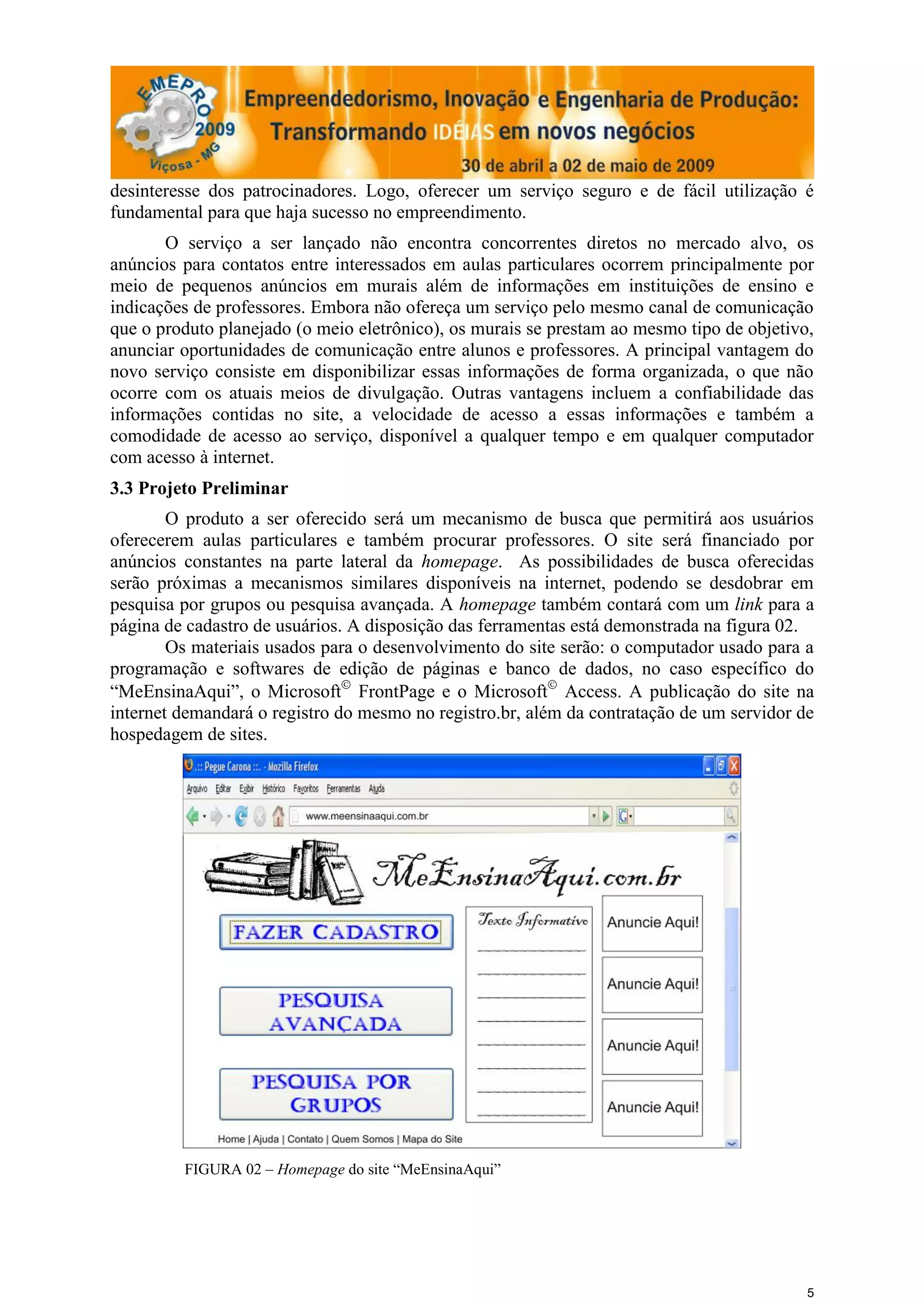 desinteresse dos patrocinadores. Logo, oferecer um serviço seguro e de fácil utilização é
fundamental para que haja sucesso no empreendimento.
       O serviço a ser lançado não encontra concorrentes diretos no mercado alvo, os
anúncios para contatos entre interessados em aulas particulares ocorrem principalmente por
meio de pequenos anúncios em murais além de informações em instituições de ensino e
indicações de professores. Embora não ofereça um serviço pelo mesmo canal de comunicação
que o produto planejado (o meio eletrônico), os murais se prestam ao mesmo tipo de objetivo,
anunciar oportunidades de comunicação entre alunos e professores. A principal vantagem do
novo serviço consiste em disponibilizar essas informações de forma organizada, o que não
ocorre com os atuais meios de divulgação. Outras vantagens incluem a confiabilidade das
informações contidas no site, a velocidade de acesso a essas informações e também a
comodidade de acesso ao serviço, disponível a qualquer tempo e em qualquer computador
com acesso à internet.
3.3 Projeto Preliminar
        O produto a ser oferecido será um mecanismo de busca que permitirá aos usuários
oferecerem aulas particulares e também procurar professores. O site será financiado por
anúncios constantes na parte lateral da homepage. As possibilidades de busca oferecidas
serão próximas a mecanismos similares disponíveis na internet, podendo se desdobrar em
pesquisa por grupos ou pesquisa avançada. A homepage também contará com um link para a
página de cadastro de usuários. A disposição das ferramentas está demonstrada na figura 02.
        Os materiais usados para o desenvolvimento do site serão: o computador usado para a
programação e softwares de edição de páginas e banco de dados, no caso específico do
“MeEnsinaAqui”, o Microsoft FrontPage e o Microsoft Access. A publicação do site na
internet demandará o registro do mesmo no registro.br, além da contratação de um servidor de
hospedagem de sites.




         FIGURA 02 – Homepage do site “MeEnsinaAqui”




                                                                                           5
 