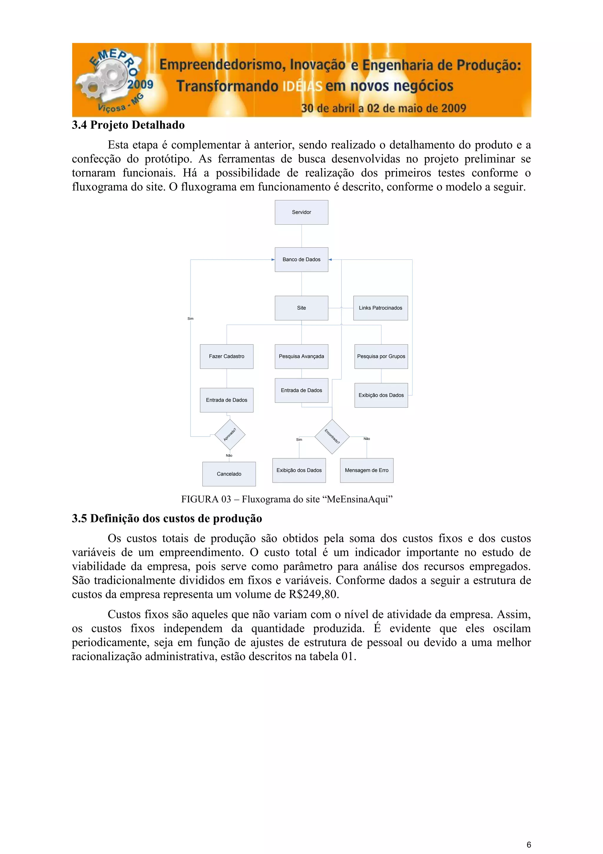3.4 Projeto Detalhado
       Esta etapa é complementar à anterior, sendo realizado o detalhamento do produto e a
confecção do protótipo. As ferramentas de busca desenvolvidas no projeto preliminar se
tornaram funcionais. Há a possibilidade de realização dos primeiros testes conforme o
fluxograma do site. O fluxograma em funcionamento é descrito, conforme o modelo a seguir.
                                                       Servidor




                                                   Banco de Dados




                                                         Site                            Links Patrocinados
                        Sim




                               Fazer Cadastro    Pesquisa Avançada                      Pesquisa por Grupos




                                                  Entrada de Dados
                                                                                         Exibição dos Dados
                              Entrada de Dados
                                            o?




                                                                      En
                                           ad




                                                                         c
                                                                        on
                                      ov
                                       r




                                                                             tra




                                                                                          Não
                                    Ap




                                                        Sim
                                                                              do
                                                                                ?




                                      Não



                                                 Exibição dos Dados                 Mensagem de Erro
                                  Cancelado




                     FIGURA 03 – Fluxograma do site “MeEnsinaAqui”
3.5 Definição dos custos de produção
        Os custos totais de produção são obtidos pela soma dos custos fixos e dos custos
variáveis de um empreendimento. O custo total é um indicador importante no estudo de
viabilidade da empresa, pois serve como parâmetro para análise dos recursos empregados.
São tradicionalmente divididos em fixos e variáveis. Conforme dados a seguir a estrutura de
custos da empresa representa um volume de R$249,80.
       Custos fixos são aqueles que não variam com o nível de atividade da empresa. Assim,
os custos fixos independem da quantidade produzida. É evidente que eles oscilam
periodicamente, seja em função de ajustes de estrutura de pessoal ou devido a uma melhor
racionalização administrativa, estão descritos na tabela 01.




                                                                                                              6
 