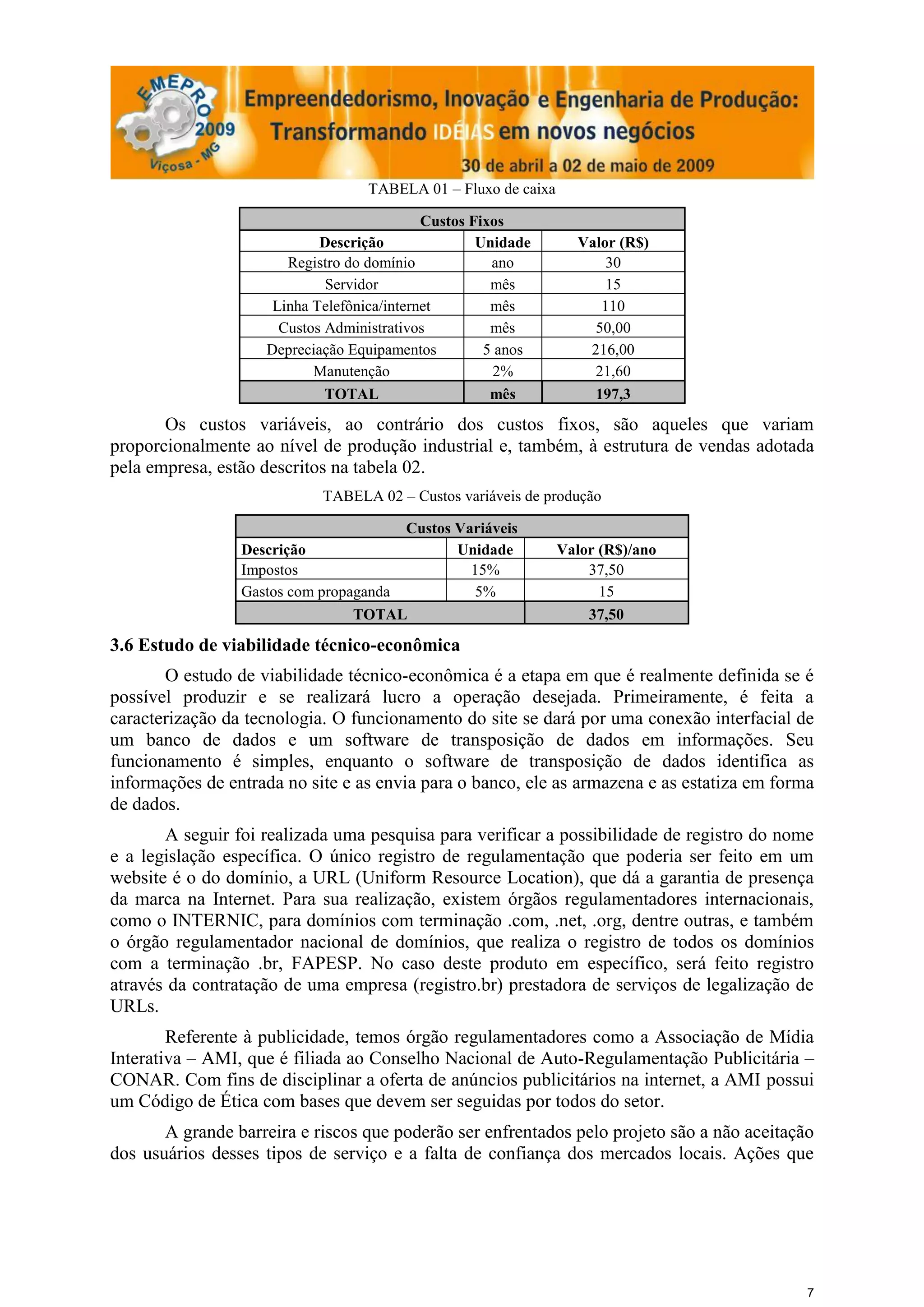 TABELA 01 – Fluxo de caixa

                                            Custos Fixos
                            Descrição               Unidade       Valor (R$)
                       Registro do domínio            ano             30
                             Servidor                 mês             15
                     Linha Telefônica/internet        mês            110
                      Custos Administrativos          mês           50,00
                    Depreciação Equipamentos         5 anos        216,00
                           Manutenção                 2%            21,60
                             TOTAL                    mês           197,3

       Os custos variáveis, ao contrário dos custos fixos, são aqueles que variam
proporcionalmente ao nível de produção industrial e, também, à estrutura de vendas adotada
pela empresa, estão descritos na tabela 02.
                            TABELA 02 – Custos variáveis de produção

                                       Custos Variáveis
                 Descrição                    Unidade           Valor (R$)/ano
                 Impostos                       15%                 37,50
                 Gastos com propaganda          5%                    15
                                 TOTAL                              37,50

3.6 Estudo de viabilidade técnico-econômica
       O estudo de viabilidade técnico-econômica é a etapa em que é realmente definida se é
possível produzir e se realizará lucro a operação desejada. Primeiramente, é feita a
caracterização da tecnologia. O funcionamento do site se dará por uma conexão interfacial de
um banco de dados e um software de transposição de dados em informações. Seu
funcionamento é simples, enquanto o software de transposição de dados identifica as
informações de entrada no site e as envia para o banco, ele as armazena e as estatiza em forma
de dados.
       A seguir foi realizada uma pesquisa para verificar a possibilidade de registro do nome
e a legislação específica. O único registro de regulamentação que poderia ser feito em um
website é o do domínio, a URL (Uniform Resource Location), que dá a garantia de presença
da marca na Internet. Para sua realização, existem órgãos regulamentadores internacionais,
como o INTERNIC, para domínios com terminação .com, .net, .org, dentre outras, e também
o órgão regulamentador nacional de domínios, que realiza o registro de todos os domínios
com a terminação .br, FAPESP. No caso deste produto em específico, será feito registro
através da contratação de uma empresa (registro.br) prestadora de serviços de legalização de
URLs.
        Referente à publicidade, temos órgão regulamentadores como a Associação de Mídia
Interativa – AMI, que é filiada ao Conselho Nacional de Auto-Regulamentação Publicitária –
CONAR. Com fins de disciplinar a oferta de anúncios publicitários na internet, a AMI possui
um Código de Ética com bases que devem ser seguidas por todos do setor.
       A grande barreira e riscos que poderão ser enfrentados pelo projeto são a não aceitação
dos usuários desses tipos de serviço e a falta de confiança dos mercados locais. Ações que




                                                                                             7
 