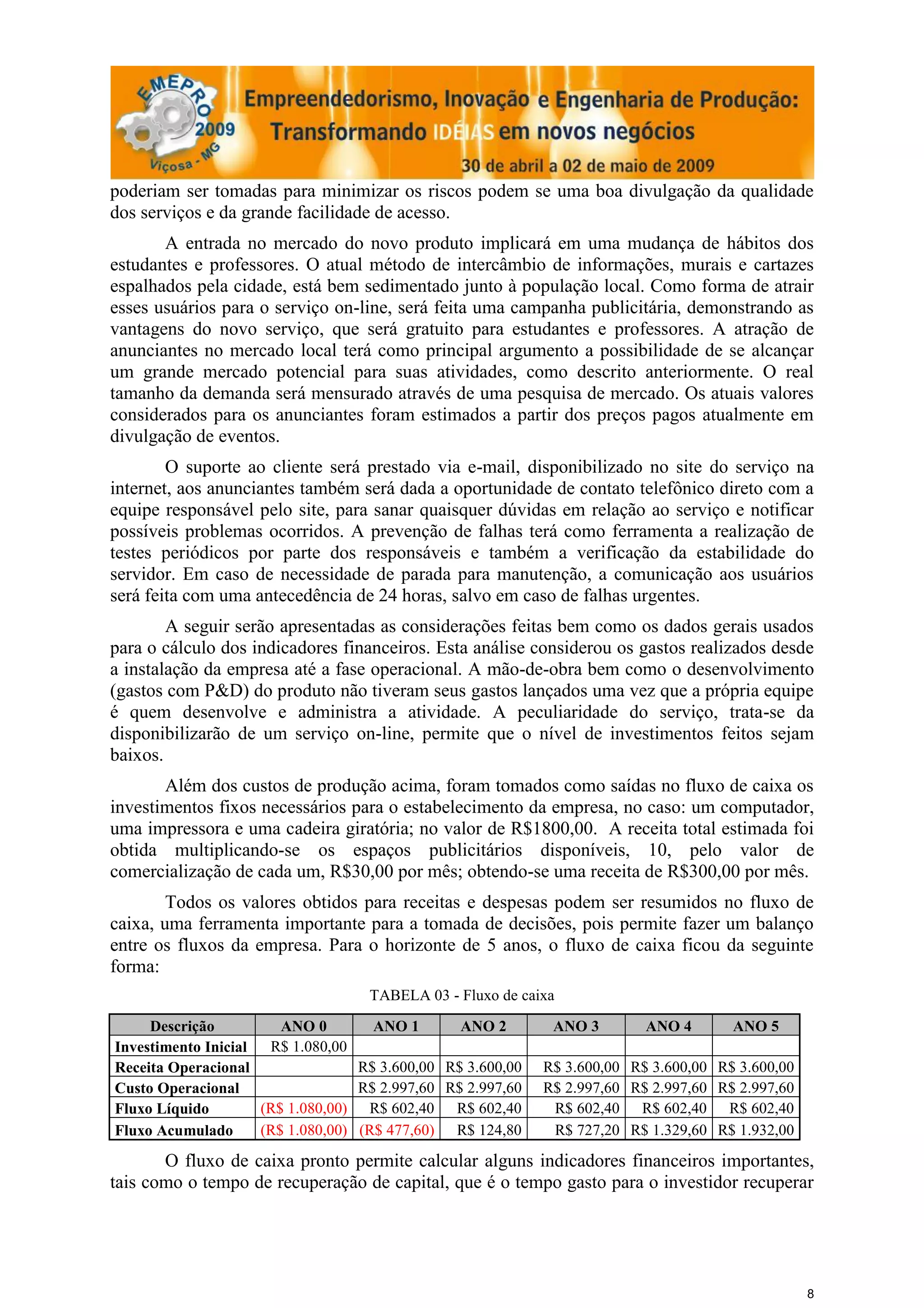 poderiam ser tomadas para minimizar os riscos podem se uma boa divulgação da qualidade
dos serviços e da grande facilidade de acesso.
       A entrada no mercado do novo produto implicará em uma mudança de hábitos dos
estudantes e professores. O atual método de intercâmbio de informações, murais e cartazes
espalhados pela cidade, está bem sedimentado junto à população local. Como forma de atrair
esses usuários para o serviço on-line, será feita uma campanha publicitária, demonstrando as
vantagens do novo serviço, que será gratuito para estudantes e professores. A atração de
anunciantes no mercado local terá como principal argumento a possibilidade de se alcançar
um grande mercado potencial para suas atividades, como descrito anteriormente. O real
tamanho da demanda será mensurado através de uma pesquisa de mercado. Os atuais valores
considerados para os anunciantes foram estimados a partir dos preços pagos atualmente em
divulgação de eventos.
        O suporte ao cliente será prestado via e-mail, disponibilizado no site do serviço na
internet, aos anunciantes também será dada a oportunidade de contato telefônico direto com a
equipe responsável pelo site, para sanar quaisquer dúvidas em relação ao serviço e notificar
possíveis problemas ocorridos. A prevenção de falhas terá como ferramenta a realização de
testes periódicos por parte dos responsáveis e também a verificação da estabilidade do
servidor. Em caso de necessidade de parada para manutenção, a comunicação aos usuários
será feita com uma antecedência de 24 horas, salvo em caso de falhas urgentes.
        A seguir serão apresentadas as considerações feitas bem como os dados gerais usados
para o cálculo dos indicadores financeiros. Esta análise considerou os gastos realizados desde
a instalação da empresa até a fase operacional. A mão-de-obra bem como o desenvolvimento
(gastos com P&D) do produto não tiveram seus gastos lançados uma vez que a própria equipe
é quem desenvolve e administra a atividade. A peculiaridade do serviço, trata-se da
disponibilizarão de um serviço on-line, permite que o nível de investimentos feitos sejam
baixos.
       Além dos custos de produção acima, foram tomados como saídas no fluxo de caixa os
investimentos fixos necessários para o estabelecimento da empresa, no caso: um computador,
uma impressora e uma cadeira giratória; no valor de R$1800,00. A receita total estimada foi
obtida multiplicando-se os espaços publicitários disponíveis, 10, pelo valor de
comercialização de cada um, R$30,00 por mês; obtendo-se uma receita de R$300,00 por mês.
        Todos os valores obtidos para receitas e despesas podem ser resumidos no fluxo de
caixa, uma ferramenta importante para a tomada de decisões, pois permite fazer um balanço
entre os fluxos da empresa. Para o horizonte de 5 anos, o fluxo de caixa ficou da seguinte
forma:
                                    TABELA 03 - Fluxo de caixa

     Descrição          ANO 0        ANO 1       ANO 2        ANO 3        ANO 4       ANO 5
Investimento Inicial  R$ 1.080,00
Receita Operacional                R$ 3.600,00 R$ 3.600,00   R$ 3.600,00 R$ 3.600,00 R$ 3.600,00
Custo Operacional                  R$ 2.997,60 R$ 2.997,60   R$ 2.997,60 R$ 2.997,60 R$ 2.997,60
Fluxo Líquido        (R$ 1.080,00) R$ 602,40 R$ 602,40        R$ 602,40 R$ 602,40 R$ 602,40
Fluxo Acumulado      (R$ 1.080,00) (R$ 477,60) R$ 124,80      R$ 727,20 R$ 1.329,60 R$ 1.932,00

       O fluxo de caixa pronto permite calcular alguns indicadores financeiros importantes,
tais como o tempo de recuperação de capital, que é o tempo gasto para o investidor recuperar




                                                                                                   8
 