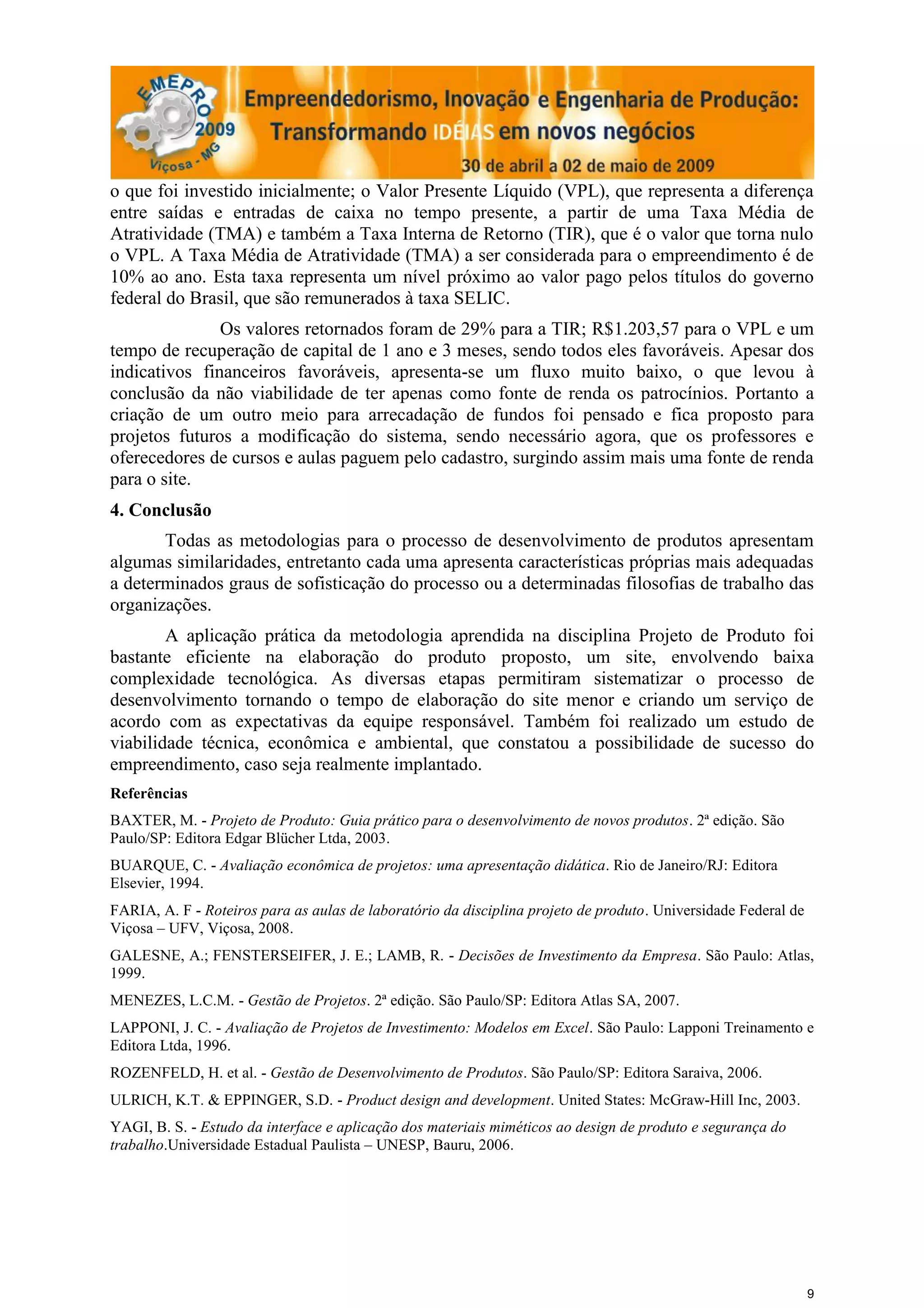 o que foi investido inicialmente; o Valor Presente Líquido (VPL), que representa a diferença
entre saídas e entradas de caixa no tempo presente, a partir de uma Taxa Média de
Atratividade (TMA) e também a Taxa Interna de Retorno (TIR), que é o valor que torna nulo
o VPL. A Taxa Média de Atratividade (TMA) a ser considerada para o empreendimento é de
10% ao ano. Esta taxa representa um nível próximo ao valor pago pelos títulos do governo
federal do Brasil, que são remunerados à taxa SELIC.
               Os valores retornados foram de 29% para a TIR; R$1.203,57 para o VPL e um
tempo de recuperação de capital de 1 ano e 3 meses, sendo todos eles favoráveis. Apesar dos
indicativos financeiros favoráveis, apresenta-se um fluxo muito baixo, o que levou à
conclusão da não viabilidade de ter apenas como fonte de renda os patrocínios. Portanto a
criação de um outro meio para arrecadação de fundos foi pensado e fica proposto para
projetos futuros a modificação do sistema, sendo necessário agora, que os professores e
oferecedores de cursos e aulas paguem pelo cadastro, surgindo assim mais uma fonte de renda
para o site.
4. Conclusão
       Todas as metodologias para o processo de desenvolvimento de produtos apresentam
algumas similaridades, entretanto cada uma apresenta características próprias mais adequadas
a determinados graus de sofisticação do processo ou a determinadas filosofias de trabalho das
organizações.
        A aplicação prática da metodologia aprendida na disciplina Projeto de Produto foi
bastante eficiente na elaboração do produto proposto, um site, envolvendo baixa
complexidade tecnológica. As diversas etapas permitiram sistematizar o processo de
desenvolvimento tornando o tempo de elaboração do site menor e criando um serviço de
acordo com as expectativas da equipe responsável. Também foi realizado um estudo de
viabilidade técnica, econômica e ambiental, que constatou a possibilidade de sucesso do
empreendimento, caso seja realmente implantado.
Referências
BAXTER, M. - Projeto de Produto: Guia prático para o desenvolvimento de novos produtos. 2ª edição. São
Paulo/SP: Editora Edgar Blücher Ltda, 2003.
BUARQUE, C. - Avaliação econômica de projetos: uma apresentação didática. Rio de Janeiro/RJ: Editora
Elsevier, 1994.
FARIA, A. F - Roteiros para as aulas de laboratório da disciplina projeto de produto. Universidade Federal de
Viçosa – UFV, Viçosa, 2008.
GALESNE, A.; FENSTERSEIFER, J. E.; LAMB, R. - Decisões de Investimento da Empresa. São Paulo: Atlas,
1999.
MENEZES, L.C.M. - Gestão de Projetos. 2ª edição. São Paulo/SP: Editora Atlas SA, 2007.
LAPPONI, J. C. - Avaliação de Projetos de Investimento: Modelos em Excel. São Paulo: Lapponi Treinamento e
Editora Ltda, 1996.
ROZENFELD, H. et al. - Gestão de Desenvolvimento de Produtos. São Paulo/SP: Editora Saraiva, 2006.
ULRICH, K.T. & EPPINGER, S.D. - Product design and development. United States: McGraw-Hill Inc, 2003.
YAGI, B. S. - Estudo da interface e aplicação dos materiais miméticos ao design de produto e segurança do
trabalho.Universidade Estadual Paulista – UNESP, Bauru, 2006.




                                                                                                                9
 
