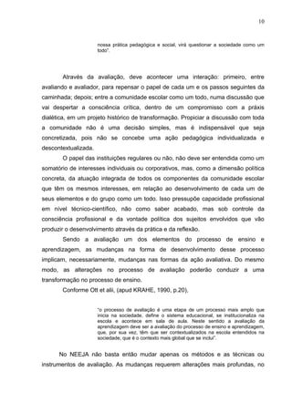 10


                      nossa prática pedagógica e social, virá questionar a sociedade como um
                      todo”.




       Através da avaliação, deve acontecer uma interação: primeiro, entre
avaliando e avaliador, para repensar o papel de cada um e os passos seguintes da
caminhada; depois; entre a comunidade escolar como um todo, numa discussão que
vai despertar a consciência crítica, dentro de um compromisso com a práxis
dialética, em um projeto histórico de transformação. Propiciar a discussão com toda
a comunidade não é uma decisão simples, mas é indispensável que seja
concretizada, pois não se concebe uma ação pedagógica individualizada e
descontextualizada.
       O papel das instituições regulares ou não, não deve ser entendida como um
somatório de interesses individuais ou corporativos, mas, como a dimensão política
concreta, da atuação integrada de todos os componentes da comunidade escolar
que têm os mesmos interesses, em relação ao desenvolvimento de cada um de
seus elementos e do grupo como um todo. Isso pressupõe capacidade profissional
em nível técnico-científico, não como saber acabado, mas sob controle da
consciência profissional e da vontade política dos sujeitos envolvidos que vão
produzir o desenvolvimento através da prática e da reflexão.
       Sendo a avaliação um dos elementos do processo de ensino e
aprendizagem, as mudanças na forma de desenvolvimento desse processo
implicam, necessariamente, mudanças nas formas da ação avaliativa. Do mesmo
modo, as alterações no processo de avaliação poderão conduzir a uma
transformação no processo de ensino.
       Conforme Ott et alii, (apud KRAHE, 1990, p.20),


                      “o processo de avaliação é uma etapa de um processo mais amplo que
                      inicia na sociedade, define o sistema educacional, se institucionaliza na
                      escola e acontece em sala de aula. Neste sentido a avaliação da
                      aprendizagem deve ser a avaliação do processo de ensino e aprendizagem,
                      que, por sua vez, têm que ser contextualizados na escola entendidos na
                      sociedade, que é o contexto mais global que se inclui”.


      No NEEJA não basta então mudar apenas os métodos e as técnicas ou
instrumentos de avaliação. As mudanças requerem alterações mais profundas, no
 