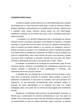12




CONSIDERAÇÕES FINAIS


      A prática em gestão escolar oportunizou um olhar diferenciado para a questão
da avaliação que é o tema transversal neste artigo. A partir de vivências, relatos e
diálogos registrados e sistematizados com professores/as do Núcleo, analisa-se que
a avaliação neste espaço educativo precisa passar por uma reformulação,
desafiando à mudança em um sentido mais amplo, onde o candidato/a possa fazer
parte do processo.
        A avaliação é um elemento indispensável para a reorientação dos desvios
ocorridos durante o processo e para gerar novos desafios ao aprendiz. A avaliação
necessária é aquela feita de forma eficaz. Ela deve ser realizada individualmente,
cada um fazendo sua própria reflexão e, em conjunto, por professor/a, aluno/a e
demais envolvidos no processo, com a finalidade de avaliar as hipóteses levantadas
e de decidir sobre as providências necessárias. No NEEJA o tipo de avaliação que
ocorre é a classificatória, onde o aluno estuda com toda a sua autonomia, e presta
uma prova onde é reprovado ou aprovado. Acredito que uma prova não poderá
mensurar o desempenho de tal aluno. Pois avaliar não é “medir”, “testar”...
      A avaliação, na perspectiva de construção do conhecimento, parte de duas
premissas básicas: confiança na possibilidade dos candidatos/as construírem suas
próprias verdades e valorização de suas manifestações e interesses, mas
infelizmente não é isso que vejo no Núcleo
      A avaliação deve ser resultado de uma discussão de forma honesta e clara,
entre todos os elementos envolvidos no processo. Nessa questão, a postura do
professor/a é fundamental. O aluno deve se considerar, bem como perceber no/a
professor/a, um dos elementos co-responsáveis pelos resultados obtidos no
processo de ensino aprendizagem se for realizada com base num projeto
pedagógico amplo e de acordo com as normas técnicas exigidas pela cientificidade
da ação.
      Percebe-se, na finalização deste processo de aprendizagem construído no
NEEJA que a compreensão de muitos/as professores/as é que “tudo pode ser
medido”, sem se dar conta que muitas notas são atribuídas ao alunos/as candidatos/
as arbitrariamente, ou seja, por critérios individuais, vagos e confusos, ou precisos
 