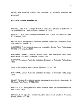 13



demais para situações didáticas tão complexas em ambiente educativo não
presencial.


REFERÊNCIAS BIBLIOGRÁFICAS




BOAVIDA, João et alii. Avaliação formativa: uma função diferente. O professor. Nº
25 (3 série Mar/Abr. Lisboa: Editorial Caminho S.A., 1992.

CASTRO, C. M. E quem avalia os professores? Dois Pontos. Belo Horizonte, Vol II.
Nº 13. agosto, 1992.


FREIRE, Paulo. Pedagogia da autonomia: Saberes necessários a prática educativa.
São Paulo, Paz e Terra, 1997.

GUARESCHI, P. A. Avaliação esse mal necessário. Revista Psico. Porto Alegre:
PUCRS, Nº 1, jan/junho, 1990.


HOFFMANN, Jussara. Avaliação, desafio e mito: Uma perspectiva construtivista.
Porto Alegre: Educação e Realidade, UFRGS, 1991.

HOFFMANN, Jussara. Avaliação Mediadora. Educação e Realidade. Porto Alegre,
1993.


SAUL, A. M. Avaliação emancipatória. São Paulo: Cortez, 1988


HOFFMANN, Jussara. Avaliação Mediadora. Educação e Realidade. Porto Alegre,
1993.


KRAHE, Elizabeth D. Avaliação escolar: pesquisa conscientizante. Dissertação de
Mestrado, Porto Alegre: UFRGS, 1990.


LUCKESI, C. C. Avaliação Escola aberta. Curitiba: Jornal da Secretaria Municipal,
Ano V, julho, 19822.


LUCKESI, C. C. Equívocos teóricos na prática educacional. Estudos e Pesquisas.
Rio de Janeiro: ABT, 1982.
 