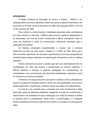 2




INTRODUÇÃO
         O Núcleo Estadual de Educação de Jovens e Adultos – NEEJA é um
estabelecimento de ensino destinado à oferta de exames supletivos fracionados, nos
termos da Lei Nº 9394, de 20 de dezembro de 1996 e da resolução CEED nº 250, de
10 de novembro de 1999.
         Para conferir os conhecimentos e habilidades adquiridos pelos candidatos/as
por meios formais ou informais, o NEEJA aplica exames supletivos globalizados e/
ou fracionados, em nível de Ensino Fundamental e Médio, abrangendo todas as
umas das disciplinas e áreas de conhecimento, oferecendo orientação para a
preparação dos exames.
         Os Núcleos contemplam especificidades e rompem com a estrutura
tradicional curricular, por esse motivo o Parecer nº 11/2000, do CNE, afirma que a
EJA é momento significativo de reconstruir experiências da vida ativa ressignificando
conhecimentos e etapas anteriores da escolarização articulando-os com os saberes
escolares.
         Frente à demanda de jovens e adultos (que tem uma rotatividade de três mil
candidatos/as por mês) que buscam a escolarização via exames supletivos, o
NEEJA flexibiliza a apropria a proposta pedagógica às características, às
necessidades e aos conhecimentos dos alunos/as candidatos/as, adquiridos a partir
de vivências e do mundo do trabalho.
         O Núcleo é um espaço educativo para jovens e adultos, onde as atividades de
apoio e os programas existentes podem e devem ter nova significação, pois jovens e
adultos apresentam, experiências e saberes sociais que podem ser sistematizados.
         O currículo a ser cumprido para a conclusão dos níveis fundamental e médio
deva estar atento as diferentes realidades, integrando as áreas do conhecimento e
desenvolvidos nas atividades de apoio (orientação) com visão de oferecer e facilitar
os estudos para os candidatos/as. Desta forma, a aprendizagem e a avaliação
destes candidato/as favorece a autonomia do mesmo no processo de construção do
saber.
 