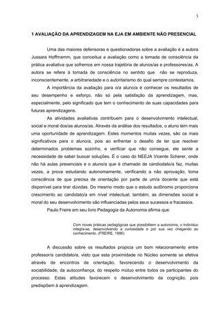 3



1 AVALIAÇÃO DA APRENDIZAGEM NA EJA EM AMBIENTE NÃO PRESENCIAL


          Uma das maiores defensoras e questionadoras sobre a avaliação é a autora
Jussara Hoffmamm, que conceitua a avaliação como a tomada de consciência da
prática avaliativa que sofremos em nossa trajetória de alunos/as e professores/as. A
autora se refere à tomada de consciência no sentido que                não se reproduza,
inconscientemente, a arbitrariedade e o autoritarismo do qual sempre contestamos.
          A importância da avaliação para o/a aluno/a é conhecer os resultados de
seu desempenho e esforço, não só pela satisfação da aprendizagem, mas,
especialmente, pelo significado que tem o conhecimento de suas capacidades para
futuras aprendizagens.
          As atividades avaliativas contribuem para o desenvolvimento intelectual,
social e moral dos/as alunos/as. Através da análise dos resultados, o aluno tem mais
uma oportunidade de aprendizagem. Estes momentos muitas vezes, são os mais
significativos para o aluno/a, pois ao enfrentar o desafio de ter que resolver
determinados problemas sozinho, e verificar que não consegue, ele sente a
necessidade de saber buscar soluções. É o caso do NEEJA Vicente Scherer, onde
não há aulas presenciais e o aluno/a que é chamado de candiodato/a faz, muitas
vezes, a prova estudando autonomamente, verificando a não aprovação, toma
consciência de que precisa de orientação por parte de um/a docente que está
disponível para tirar dúvidas. Do mesmo modo que o estudo autônomo proporciona
crescimento ao candidato/a em nível intelectual, também, as dimensões social e
moral do seu desenvolvimento são influenciadas pelos seus sucessos e fracassos.
          Paulo Freire em seu livro Pedagogia da Autonomia afirma que:


                      Com novas práticas pedagógicas que possibilitem a autonomia, o indivíduo
                      integra-se, desenvolvendo a curiosidade e por sua vez chegando ao
                      conhecimento. (FREIRE, 1996)


          A discussão sobre os resultados propicia um bom relacionamento entre
professor/a candidato/a, visto que esta proximidade no Núcleo somente se efetiva
através    de   encontros   de   orientação,    favorecendo      o   desenvolvimento       da
sociabilidade, da autoconfiança, do respeito mútuo entre todos os participantes do
processo. Estas atitudes favorecem o desenvolvimento da cognição, pois
predispõem à aprendizagem.
 