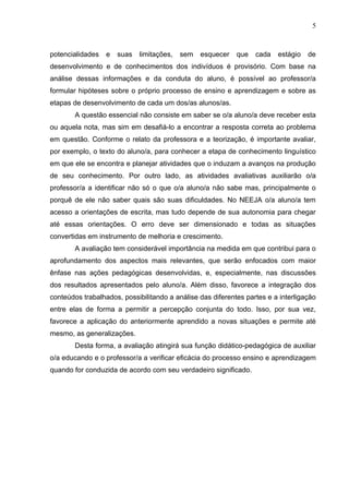 5



potencialidades   e   suas   limitações,   sem   esquecer   que   cada   estágio   de
desenvolvimento e de conhecimentos dos indivíduos é provisório. Com base na
análise dessas informações e da conduta do aluno, é possível ao professor/a
formular hipóteses sobre o próprio processo de ensino e aprendizagem e sobre as
etapas de desenvolvimento de cada um dos/as alunos/as.
        A questão essencial não consiste em saber se o/a aluno/a deve receber esta
ou aquela nota, mas sim em desafiá-lo a encontrar a resposta correta ao problema
em questão. Conforme o relato da professora e a teorização, é importante avaliar,
por exemplo, o texto do aluno/a, para conhecer a etapa de conhecimento linguístico
em que ele se encontra e planejar atividades que o induzam a avanços na produção
de seu conhecimento. Por outro lado, as atividades avaliativas auxiliarão o/a
professor/a a identificar não só o que o/a aluno/a não sabe mas, principalmente o
porquê de ele não saber quais são suas dificuldades. No NEEJA o/a aluno/a tem
acesso a orientações de escrita, mas tudo depende de sua autonomia para chegar
até essas orientações. O erro deve ser dimensionado e todas as situações
convertidas em instrumento de melhoria e crescimento.
        A avaliação tem considerável importância na medida em que contribui para o
aprofundamento dos aspectos mais relevantes, que serão enfocados com maior
ênfase nas ações pedagógicas desenvolvidas, e, especialmente, nas discussões
dos resultados apresentados pelo aluno/a. Além disso, favorece a integração dos
conteúdos trabalhados, possibilitando a análise das diferentes partes e a interligação
entre elas de forma a permitir a percepção conjunta do todo. Isso, por sua vez,
favorece a aplicação do anteriormente aprendido a novas situações e permite até
mesmo, as generalizações.
        Desta forma, a avaliação atingirá sua função didático-pedagógica de auxiliar
o/a educando e o professor/a a verificar eficácia do processo ensino e aprendizagem
quando for conduzida de acordo com seu verdadeiro significado.
 