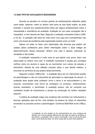 6



1.2 QUE TIPO DE AVALIAÇÃO É NECESSÁRIA


      Quando se percebe um número grande de professores/as utilizando ações
como testar, observar, medir ou atribuir nota como se isso fosse avaliar, se pode
entender o porquê dos questionamentos feitos por alguns professores/as sobre a
necessidade e importância da avaliação. Avaliação só com essa concepção não é
necessária e nem deveria ser feita. Segundo a avaliação necessária Castro (1992,
p.13) diz: “a avaliação não deve ser vista como uma caça aos incompetentes mas
como uma busca de excelência pela organização escolar como um todo”.
      Aplicar um teste ou fazer uma observação são técnicas que podem ser
usadas pelo/a professor/a para colher informações sobre o atual estágio de
desenvolvimento dos/as alunos/as. Atribuir uma nota é apenas, expressar os
resultados e não avaliar.
      A avaliação necessária é muito mais do que aplicar uma prova, fazer uma
observação ou atribuir uma nota. A avaliação necessária é aquela que consegue
verificar como o/a aluno/a é capaz de se movimentar num campo de estudos e
estimulá-lo, através de uma reflexão conjunta sobre o que ele/ela realizou, a
encontrar os caminhos do seu próprio desenvolvimento.
      Segundo Luckesi (1988,p.52), “ a avaliação deve ser um instrumento auxiliar
da aprendizagem e não um instrumento de aprovação ou reprovação de alunos”. A
avaliação deve ajudar tanto professor como o aluno a se auto-avaliarem e, em
conjunto, encontrarem uma forma de prosseguir no processo, redirecionando,
quando necessário, a caminhada. A avaliação parece, não ter cumprido sua
verdadeira função de mecanismos a serviço da construção do melhor resultado
possível.
      A prática de avaliação exige uma mudança não somente nos instrumentos e
técnicas aplicados para tal fim, mas também na postura de todos os elementos
envolvidos no processo ensino e aprendizagem. Conforme BOAVIDA et alii (1992,p.
3):


                     “a avaliação só tem sentido se for acompanhada por uma mudança de
                     atitudes, por uma concepção diferente do que seja, por parte do professor e
                     dos alunos, a avaliação. Isto é, qual a sua função, o que é que se lhe deve
                     pedir, como devemos atuar, em suma, quais são os seus reais objetivos”.
 