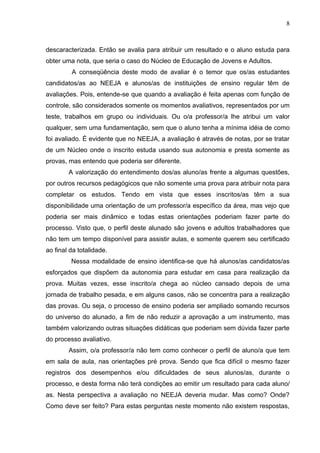 8



descaracterizada. Então se avalia para atribuir um resultado e o aluno estuda para
obter uma nota, que seria o caso do Núcleo de Educação de Jovens e Adultos.
         A conseqüência deste modo de avaliar é o temor que os/as estudantes
candidatos/as ao NEEJA e alunos/as de instituições de ensino regular têm de
avaliações. Pois, entende-se que quando a avaliação é feita apenas com função de
controle, são considerados somente os momentos avaliativos, representados por um
teste, trabalhos em grupo ou individuais. Ou o/a professor/a lhe atribui um valor
qualquer, sem uma fundamentação, sem que o aluno tenha a mínima idéia de como
foi avaliado. É evidente que no NEEJA, a avaliação é através de notas, por se tratar
de um Núcleo onde o inscrito estuda usando sua autonomia e presta somente as
provas, mas entendo que poderia ser diferente.
        A valorização do entendimento dos/as aluno/as frente a algumas questões,
por outros recursos pedagógicos que não somente uma prova para atribuir nota para
completar os estudos. Tendo em vista que esses inscritos/as têm a sua
disponibilidade uma orientação de um professor/a específico da área, mas vejo que
poderia ser mais dinâmico e todas estas orientações poderiam fazer parte do
processo. Visto que, o perfil deste alunado são jovens e adultos trabalhadores que
não tem um tempo disponível para assistir aulas, e somente querem seu certificado
ao final da totalidade.
         Nessa modalidade de ensino identifica-se que há alunos/as candidatos/as
esforçados que dispõem da autonomia para estudar em casa para realização da
prova. Muitas vezes, esse inscrito/a chega ao núcleo cansado depois de uma
jornada de trabalho pesada, e em alguns casos, não se concentra para a realização
das provas. Ou seja, o processo de ensino poderia ser ampliado somando recursos
do universo do alunado, a fim de não reduzir a aprovação a um instrumento, mas
também valorizando outras situações didáticas que poderiam sem dúvida fazer parte
do processo avaliativo.
        Assim, o/a professor/a não tem como conhecer o perfil de aluno/a que tem
em sala de aula, nas orientações pré prova. Sendo que fica difícil o mesmo fazer
registros dos desempenhos e/ou dificuldades de seus alunos/as, durante o
processo, e desta forma não terá condições ao emitir um resultado para cada aluno/
as. Nesta perspectiva a avaliação no NEEJA deveria mudar. Mas como? Onde?
Como deve ser feito? Para estas perguntas neste momento não existem respostas,
 