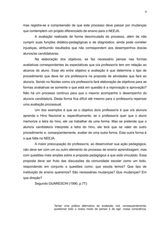 9



mas registre-se a compreensão de que este processo deve passar por mudanças
que contemplem um projeto diferenciado de ensino para o NEEJA.
       A avaliação realizada de forma desvinculada do processo, além de não
cumprir suas funções didático-pedagógicas e de diagnóstico, ainda pode cometer
injustiças, atribuindo resultados que não correspondem aos desempenhos dos/as
alunos/as candidatos/as.
       Na elaboração dos objetivos, se faz necessário pensar nas formas
avaliativas correspondentes às expectativas que o/a professor/a tem em relação ao
alcance do aluno. Esse elo entre objetivo e avaliação é que determina o tipo de
procedimento que deve ter o/a professor/a na proposta de atividades que fará ao
aluno/a. Sendo no Núcleo como o/a professor/a fará elaboração de objetivos para as
formas avaliativas se somente o que está em questão é a reprovação e aprovação?
Não há um processo continuo para que o mesmo acompanhe o desempenho do
aluno/a candidato/a. Desta forma fica difícil até mesmo para o professor/a repensar
uma avaliação processual.
       Um dos exemplos é que se o objetivo do/a professor/a é que o/a aluno/a
aprenda o Hino Nacional e, especificamente, se o professor/a quer que o aluno
memorize a letra do hino, ele vai trabalhar de uma forma. Mas se pretende que o
aluno/a candidato/a interprete a letra do hino, ele terá que se valer de outro
procedimento e, conseqüentemente, avaliar de uma outra forma. Esta outra forma é
o que falta no NEEJA.
       A maior preocupação do professor/a, ao desenvolver sua ação pedagógica,
não deve ser com um ou outro elemento do processo de ensino aprendizagem, mas
com questões mais amplas sobre a proposta pedagógica a que está vinculado. Essa
proposta deve ser fruto das discussões da comunidade escolar como um todo,
respondendo em conjunto a questões como: que escola temos? Que tipo de
instituição de ensino queremos? São necessárias mudanças? Que mudanças? Em
que direção?
       Segundo GUARESCHI (1990, p.77):




                    “tentar uma prática alternativa de avaliação virá, consequentemente,
                    questionar todo o nosso modo de pensar e de agir, nossa consciência,
 