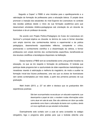 Segundo a Capes1 o PIBID é uma iniciativa para o aperfeiçoamento e a
valorização da formação de professores para a educação básica. O projeto deve
promover a inserção dos estudantes do nível Superior de Licenciatura no contexto
das escolas públicas desde o início da sua formação acadêmica para que
desenvolvam atividades didático-pedagógicas sob orientação de um docente da
licenciatura e de um professor da escola.
De acordo com Projeto Político-Pedagógico do Curso de Licenciatura em
Química2 o principal objetivo ao discente no término do curso é: formar docentes
com amplo domínio dos conhecimentos teórico e experimental e da prática
pedagógica, desenvolvendo capacidades reflexiva, competente e crítica,
promovendo o conhecimento científico e a disseminação da ciência, e formar
professores com amplo domínio dos conhecimentos específicos, beneficiando-se
dos recursos científicos e tecnológicos disponíveis na Instituição.
Dessa maneira o PIBID vem se consolidando como uma grande iniciativa na
educação, no que se diz respeito à formação de professores. O bolsista que
participa deste programa tem a oportunidade de obter experiências metodológicas e
inovadoras visando à valorização e melhoria do magistério, de modo a auxiliar na
formação inicial dos futuros professores, uma vez que os alunos de licenciaturas
vem sendo contemplados por meio deste, a partir dos primeiros períodos de sua
graduação.
Marli André (2013, p. 2)3 vai além e destaca que os graduandos têm
experiências positivas:
São bem acompanhados na escola por um educador experiente, que
desempenha o papel de tutor, e recebem muitas informações sobre
como atuar em sala de aula. Eles são unânimes em dizer que estão
aprendendo como fazer a articulação da teoria com a prática, dando
um novo significado ao que estudam na faculdade.
Eventualmente este contato com a aula só seria concedido no estágio
obrigatório, logo o programa abre janelas para que o bolsista obtenha uma
 