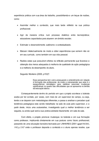 experiência prática com sua área de trabalho, possibilitando-o um leque de razões,
como:
 Assimilar melhor o conteúdo, que mais tarde refletirá na sua prática
profissional;
 Agir de maneira crítica num processo dialético entre teoria/prática;
educadores capacitados para atuarem em âmbito escolar;
 Estimular o desenvolvimento autônomo e contextualizado.
 Maturar intelectualmente de modo a obter experiências que somem não só
em seu currículo, como também em sua vida pessoal.
 Razões estas que possuíram efeitos na reflexão permanente que favorece a
obtenção dos meios adequados à melhoria de qualidade de ação pedagógica
e a melhoria do desempenho do aluno.
Segundo Monteiro (2005, p153)4:
Essa perspectiva tem como pressuposto o entendimento em relação
à formação dos professores, de modo a compreender que esta é o
espaço/tempo estratégico para viabilizar possíveis mudanças
significativas no quadro das dificuldades que se apresenta no âmbito
da educação básica.
Consequentemente dentro do período em que o projeto acontece o bolsista
acaba por ter contato, por vezes, com mais de um supervisor de campo, ou seja,
tende a se deparar com metodologias diferentes, e passa a analisar e perceber qual
tendência pedagógica esta sendo trabalhada na sala de aula pelo supervisor, e a
partir deste, inicia uma autoanalise, investigando qual a melhor tendência a ser
seguida, ou ainda qual será a sua pratica adotada futuramente em sala de aula.
Com efeito, o projeto promove mudanças no bolsista e em sua formação
como professor, implicando diretamente em sua postura como futuro profissional,
passando de uma educação bancária teorizada por LINHARES (2001 apud FREIRE,
1982,p.158)5 onde o professor deposita o conteúdo e o aluno apenas recebe, que
 