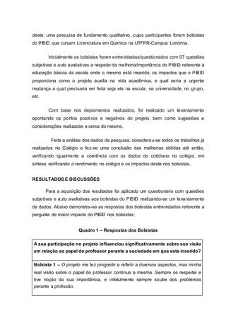 deste: uma pesquisa de fundamento qualitativo, cujos participantes foram bolsistas
do PIBID que cursam Licenciatura em Química na UTFPR-Campus Londrina.
Inicialmente os bolsistas foram entrevistados/questionados com 07 questões
subjetivas e auto avaliativas a respeito da melhoria/importância do PIBID referente à
educação básica da escola onde o mesmo está inserido, os impactos que o PIBID
proporciona como o projeto auxilia na vida acadêmica, e qual seria a urgente
mudança a qual precisaria ser feita seja ela na escola, na universidade, no grupo,
etc.
Com base nos depoimentos realizados, foi realizado um levantamento
apontando os pontos positivos e negativos do projeto, bem como sugestões e
considerações realizadas a cerca do mesmo.
Feita a análise dos dados da pesquisa, considerou-se todos os trabalhos já
realizados no Colégio e fez-se uma conclusão das melhorias obtidas até então,
verificando igualmente a coerência com os dados do cotidiano no colégio, em
síntese verificando o rendimento no colégio e os impactos deste nos bolsistas.
RESULTADOS E DISCUSSÕES
Para a aquisição dos resultados foi aplicado um questionário com questões
subjetivas e auto avaliativas aos bolsistas do PIBID realizando-se um levantamento
de dados. Abaixo demonstra-se as respostas dos bolsistas entrevistados referente a
pergunta de maior impacto do PIBID nos bolsistas:
Quadro 1 – Respostas dos Bolsistas
A sua participação no projeto influenciou significativamente sobre sua visão
em relação ao papel do professor perante a sociedade em que esta inserido?
Bolsista 1 – O projeto me fez progredir e refletir a diversos aspectos, mas minha
real visão sobre o papel do professor continua a mesma. Sempre os respeitei e
tive noção da sua importância, e infelizmente sempre soube dos problemas
perante a profissão.
 