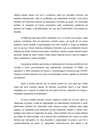 obtidos através desse ano com o programa, pode ser apontado melhoria nas
relações interpessoais, onde os problemas que apareceram durante o ano letivo
tentaram ser resolvidos através da discussão e reuniões do grupo. Foi observado
também as situações na classe vivenciadas pelos professores, problemas de
estrutura do colégio, a desvalorização, etc. que são fundamentais na formação do
docente.
O PIBID permite desenvolver atividades com os alunos como teatro, aulas
práticas, monitorias, lista de exercícios, criando, assim, um perfil de um futuro
professor, tendo também a aprendizagem de como conduzir e dirigir os trabalhos
com os alunos. Essas mesmas atividades fomentam que os professores devem
preparar de melhor maneira suas aulas e incentivar o aluno a querer sempre buscar
aprender, saindo do velho modelo muitas vezes maçante que ao invés de instigar o
aluno o desmotiva a querer aprender.
O programa também oportunizou a participação em eventos científicos como
ouvintes e como comunicadores das experiências vivenciadas no PIBID, um
exemplo é o SEA (Simpósio de Ensino e Aprendizagem) fornecido pela UTFPR-
Campus Londrina, fazendo com que os participantes tenham orgulho de participar
do programa.
Assim o projeto permite que os alunos entrem em uma área que muitas
vezes ele teria somente depois de formado, permitindo assim a sua melhor
adaptação ou a vivencia na pratica do real querer ensinar, colocando em xeque o
verdadeiro seguimento da licenciatura.
O grupo também apontou pontos negativos quanto ao convívio entre os
integrantes do grupo, a falta de organização em determinados momentos, e sentir
literalmente perdidos em momentos onde deve-se buscar materiais para aulas
práticas, as sugestões para melhorias de tais problemas existem e seriam elas;
dialogar mais entre os integrantes do grupo assim também com os outros bolsista
do projeto de outras escolas, sair a procura dos orientadores sem medo, ou receio
sempre que necessário, ter mais disciplina e organização no grupo e por fim o
comprometimento de todos os integrantes, determinou-se uma tarefa a ser
 