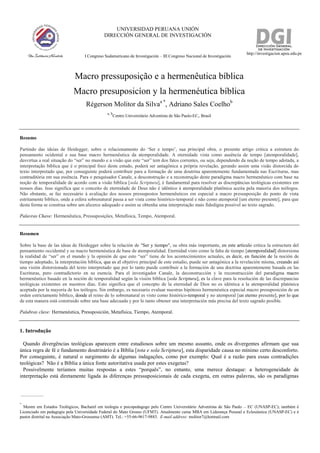 UNIVERSIDAD PERUANA UNIÓN
DIRECCIÓN GENERAL DE INVESTIGACIÓN
http://investigacion.upeu.edu.pe
I Congreso Sudamericano de Investigación – III Congreso Nacional de Investigación
Macro pressuposição e a hermenêutica bíblica
Macro presuposicíon y la hermenéutica bíblica
Régerson Molitor da Silvaa *
, Adriano Sales Coelhob
a, b
Centro Universitário Adventista de São Paulo-EC, Brasil
Resumo
Partindo das ideias de Heidegger, sobre o relacionamento do ‘Ser e tempo’, sua principal obra, o presente artigo critica a estrutura do
pensamento ocidental e sua base macro hermenêutica da atemporalidade. A eternidade vista como ausência de tempo [atemporalidade],
desvirtua a real situação do “ser” no mundo e a visão que este “ser” tem dos fatos correntes, ou seja, dependendo da noção de tempo adotada, a
interpretação bíblica que é o principal foco deste estudo, poderá ser antagônica a própria revelação, gerando assim uma visão distorcida do
texto interpretado que, por conseguinte poderá contribuir para a formação de uma doutrina aparentemente fundamentada nas Escrituras, mas
contraditória em sua essência. Para o pesquisador Canale, a desconstrução e a reconstrução deste paradigma macro hermenêutico com base na
noção de temporalidade de acordo com a visão bíblica [sola Scriptura], é fundamental para resolver as discrepâncias teológicas existentes em
nossos dias. Isso significa que o conceito de eternidade de Deus não é idêntico à atemporalidade platônica aceita pela maioria dos teólogos.
Não obstante, se faz necessário à avaliação dos nossos pressupostos hermenêuticos em especial a macro pressuposição do ponto de vista
estritamente bíblico, onde a esfera sobrenatural passa a ser vista como histórico-temporal e não como atemporal [um eterno presente], para que
desta forma se construa sobre um alicerce adequado e assim se obtenha uma interpretação mais fidedigna possível ao texto sagrado.
Palavras Chave: Hermenêutica, Pressuposições, Metafísica, Tempo, Atemporal.
Resumen
Sobre la base de las ideas de Heidegger sobre la relación de "Ser y tiempo", su obra más importante, en este artículo critica la estructura del
pensamiento occidental y su macro hermenéutica de base de atemporalidad. Eternidad visto como la falta de tiempo [atemporalidad] distorsiona
la realidad de “ser” en el mundo y la opinión de que esto “ser” tiene de los acontecimientos actuales, es decir, en función de la noción de
tiempo adoptado, la interpretación bíblica, que es el objetivo principal de este estudio, puede ser antagónica a la revelación misma, creando así
una visión distorsionada del texto interpretado que por lo tanto puede contribuir a la formación de una doctrina aparentemente basada en las
Escrituras, pero contradictorio en su esencia. Para el investigador Canale, la deconstrucción y la reconstrucción del paradigma macro
hermenéutico basado en la noción de temporalidad según la visión bíblica [sola Scriptura], es la clave para la resolución de las discrepancias
teológicas existentes en nuestros días. Esto significa que el concepto de la eternidad de Dios no es idéntica a la atemporalidad platónica
aceptada por la mayoría de los teólogos. Sin embargo, es necesario evaluar nuestras hipótesis hermenéutica especial macro presuposición de un
orden estrictamente bíblico, donde el reino de lo sobrenatural es visto como histórico-temporal y no atemporal [un eterno presente], por lo que
de esta manera está construido sobre una base adecuada y por lo tanto obtener una interpretación más precisa del texto sagrado posible.
Palabras clave: Hermenéutica, Presuposición, Metafísica, Tiempo, Atemporal.
1. Introdução
Quando divergências teológicas aparecem entre estudiosos sobre um mesmo assunto, onde os divergentes afirmam que sua
única regra de fé e fundamento doutrinário é a Bíblia [tota e sola Scriptura], esta disparidade causa no mínimo certo desconforto.
Por conseguinte, é natural o surgimento de algumas indagações, como por exemplo: Qual é a razão para essas contradições
teológicas? Não é a Bíblia a única fonte autoritativa usada por estes exegetas?
Possivelmente teríamos muitas respostas a estes “porquês”, no entanto, uma merece destaque: a heterogeneidade de
interpretação está diretamente ligada às diferenças pressuposicionais de cada exegeta, em outras palavras, são os paradigmas
*
Mestre em Estudos Teológicos, Bacharel em teologia e psicopedagogo pelo Centro Universitário Adventista de São Paulo – EC (UNASP-EC); também é
Licenciado em pedagogia pela Universidade Federal do Mato Grosso (UFMT). Atualmente cursa MBA em Liderança Pessoal e Eclesiástica (UNASP-EC) e é
pastor distrital na Associação Mato-Grossense (AMT). Tel.: +55-66-9617-9883. E-mail address: molitor7@hotmail.com
 