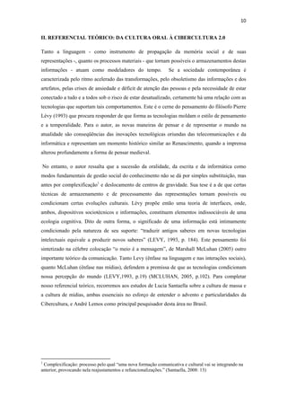 10 
 
II. REFERENCIAL TEÓRICO: DA CULTURA ORAL À CIBERCULTURA 2.0

Tanto a linguagem - como instrumento de propagação da memória social e de suas
representações -, quanto os processos materiais - que tornam possíveis o armazenamentos destas
informações - atuam como modeladores do tempo.                 Se a sociedade contemporânea é
caracterizada pelo ritmo acelerado das transformações, pelo obsoletismo das informações e dos
artefatos, pelas crises de ansiedade e déficit de atenção das pessoas e pela necessidade de estar
conectado a tudo e a todos sob o risco de estar desatualizado, certamente há uma relação com as
tecnologias que suportam tais comportamentos. Este é o cerne do pensamento do filósofo Pierre
Lévy (1993) que procura responder de que forma as tecnologias moldam o estilo de pensamento
e a temporalidade. Para o autor, as novas maneiras de pensar e de representar o mundo na
atualidade são conseqüências das inovações tecnológicas oriundas das telecomunicações e da
informática e representam um momento histórico similar ao Renascimento, quando a imprensa
alterou profundamente a forma de pensar medieval.

    No entanto, o autor ressalta que a sucessão da oralidade, da escrita e da informática como
modos fundamentais de gestão social do conhecimento não se dá por simples substituição, mas
antes por complexificação1 e deslocamento de centros de gravidade. Sua tese é a de que certas
técnicas de armazenamento e de processamento das representações tornam possíveis ou
condicionam certas evoluções culturais. Lévy propõe então uma teoria de interfaces, onde,
ambos, dispositivos sociotécnicos e informações, constituem elementos indissociáveis de uma
ecologia cognitiva. Dito de outra forma, o significado de uma informação está intimamente
condicionado pela natureza de seu suporte: “traduzir antigos saberes em novas tecnologias
intelectuais equivale a produzir novos saberes” (LEVY, 1993, p. 184). Este pensamento foi
sintetizado na célebre colocação “o meio é a mensagem”, de Marshall McLuhan (2005) outro
importante teórico da comunicação. Tanto Levy (ênfase na linguagem e nas interações sociais),
quanto McLuhan (ênfase nas mídias), defendem a premissa de que as tecnologias condicionam
nossa percepção do mundo (LEVY,1993, p.19) (MCLUHAN, 2005, p.102). Para completar
nosso referencial teórico, recorremos aos estudos de Lucia Santaella sobre a cultura de massa e
a cultura de mídias, ambas essenciais no esforço de entender o advento e particularidades da
Cibercultura, e André Lemos como principal pesquisador desta área no Brasil.




                                                            
1
 Complexificação: processo pelo qual “uma nova formação comunicativa e cultural vai se integrando na
anterior, provocando nela reajustamentos e refuncionalizações.” (Santaella, 2008: 13)
 