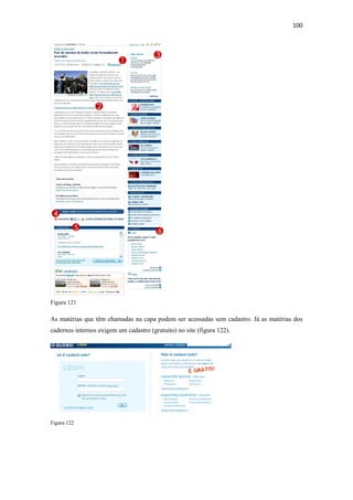 100 
 




Figura 121

As matérias que têm chamadas na capa podem ser acessadas sem cadastro. Já as matérias dos
cadernos internos exigem um cadastro (gratuito) no site (figura 122).




Figura 122
 