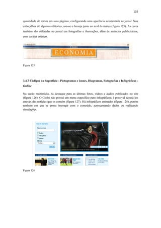 102 
 
quantidade de textos em suas páginas, configurando uma aparência acinzentada ao jornal. Nos
cabeçalhos de algumas editorias, usa-se o laranja junto ao azul da marca (figura 125). As cores
também são utilizadas no jornal em fotografias e ilustrações, além de anúncios publicitários,
com caráter estético.




Figura 125




3.4.7 Códigos da Superfície - Pictogramas e ícones, Diagramas, Fotografias e Infográficos -
Online

Na seção multimídia, há destaque para as últimas fotos, vídeos e áudios publicados no site
(figura 126). O Globo não possui um menu específico para infográficos; é possível acessá-los
através das notícias que os contém (figura 127). Há infográficos animados (figura 128), porém
nenhum em que se possa interagir com o conteúdo, acrescentando dados ou realizando
simulações.




Figura 126
 