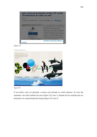 103 
 




Figura 127




Figura 128


O site utiliza, como cor principal, o mesmo azul utilizado na versão impressa. As cores das
chamadas e dos links também são azuis (figura 129, item 1). Quando há um conteúdo para ser
destacado, ele é representado pelo laranja (figura 129, item 2).
 