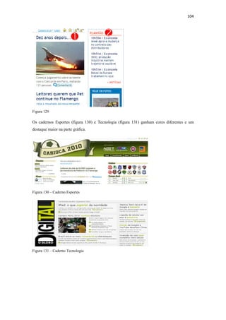 104 
 




Figura 129

Os cadernos Esportes (figura 130) e Tecnologia (figura 131) ganham cores diferentes e um
destaque maior na parte gráfica.




Figura 130 – Caderno Esportes




Figura 131 – Caderno Tecnologia
 